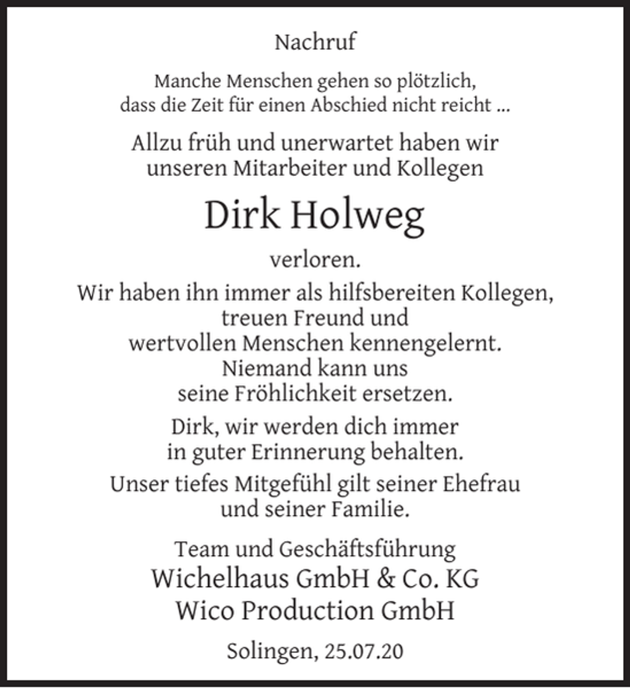 <p>Nachruf<br />Manche Menschen gehen so plötzlich,<br />dass die Zeit für einen Abschied nicht reicht ...</p><p>Allzu früh und unerwartet haben wir<br />unseren Mitarbeiter und Kollegen</p><p>Dirk Holweg<br />verloren.<br />Wir haben ihn immer als hilfsbereiten Kollegen,<br />treuen Freund und<br />wertvollen Menschen kennengelernt.<br />Niemand kann uns<br />seine Fröhlichkeit ersetzen.<br />Dirk, wir werden dich immer<br />in guter Erinnerung behalten.<br />Unser tiefes Mitgefühl gilt seiner Ehefrau<br />und seiner Familie.<br />Team und Geschäftsführung</p><p>Wichelhaus GmbH &amp; Co. KG<br />Wico Production GmbH<br />Solingen, 25.07.20</p>