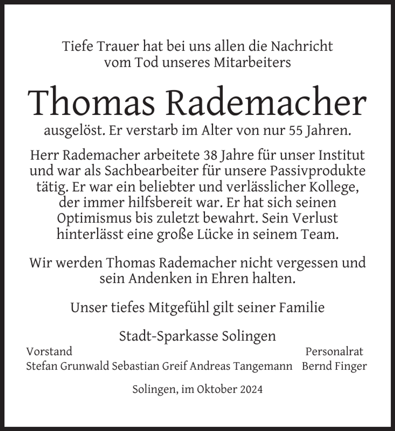 <p>Tiefe Trauer hat bei uns allen die Nachricht<br />vom Tod unseres Mitarbeiters</p>
<p>Thomas Rademacher<br />ausgelöst. Er verstarb im Alter von nur 55 Jahren.</p>
<p>Herr Rademacher arbeitete 38 Jahre für unser Institut<br />und war als Sachbearbeiter für unsere Passivprodukte<br />tätig. Er war ein beliebter und verlässlicher Kollege,<br />der immer hilfsbereit war. Er hat sich seinen<br />Optimismus bis zuletzt bewahrt. Sein Verlust<br />hinterlässt eine große Lücke in seinem Team.<br />Wir werden Thomas Rademacher nicht vergessen und<br />sein Andenken in Ehren halten.<br />Unser tiefes Mitgefühl gilt seiner Familie<br />Stadt-Sparkasse Solingen</p>
<p>Vorstand<br />Personalrat<br />Stefan Grunwald Sebastian Greif Andreas Tangemann Bernd Finger<br />Solingen, im Oktober 2024</p>