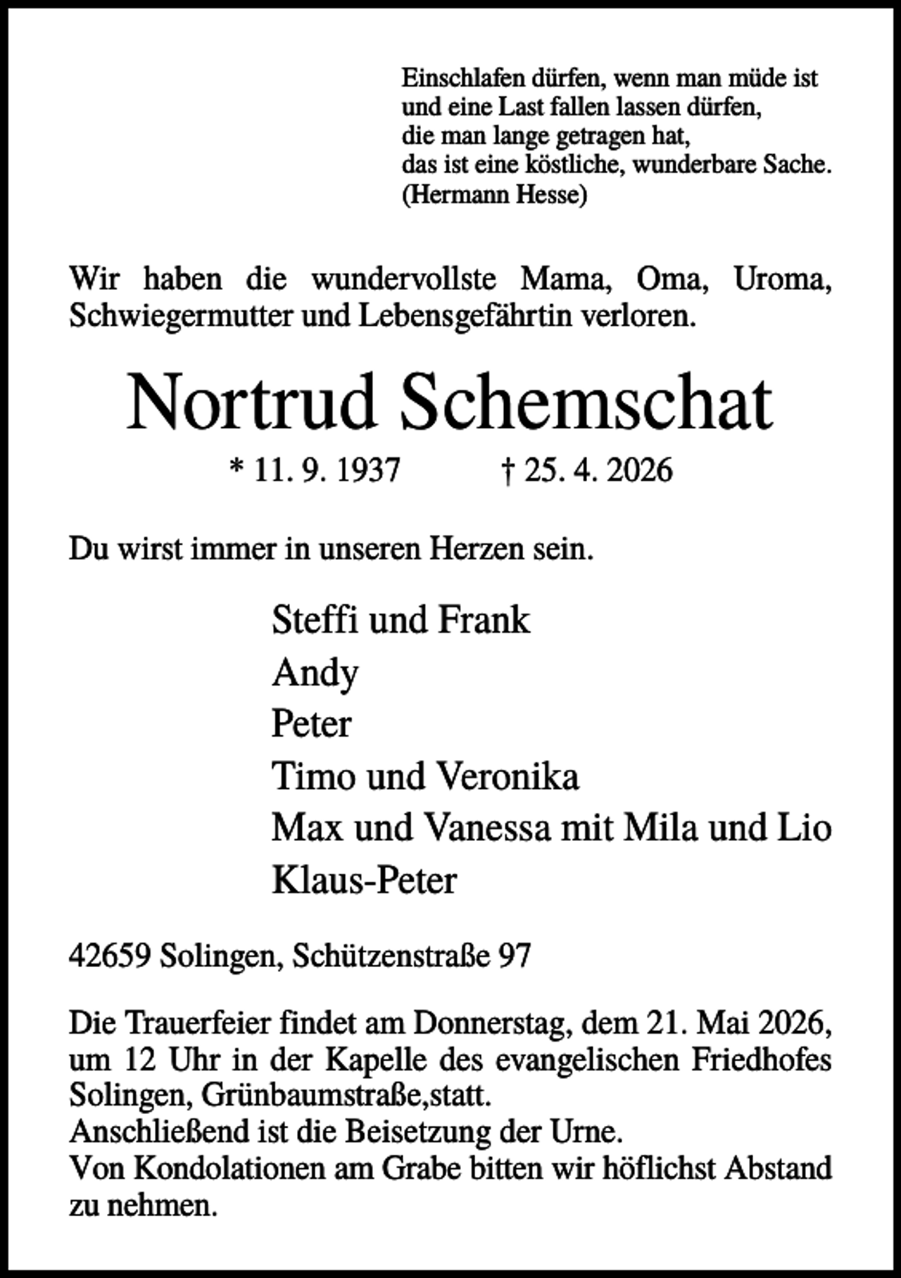 <p>Einschlafen dürfen, wenn man müde ist<br />und eine Last fallen lassen dürfen,<br />die man lange getragen hat,<br />das ist eine köstliche, wunderbare Sache.<br />(Hermann Hesse)</p><p>Wir haben die wundervollste Mama, Oma, Uroma,<br />Schwiegermutter und Lebensgefährtin verloren.</p><p>Nortrud Schemschat<br />* 11. 9. 1937</p><p>† 25. 4. 2026</p><p>Du wirst immer in unseren Herzen sein.</p><p>Steffi und Frank<br />Andy<br />Peter<br />Timo und Veronika<br />Max und Vanessa mit Mila und Lio<br />Klaus-Peter<br />42659 Solingen, Schützenstraße 97<br />Die Trauerfeier findet am Donnerstag, dem 21. Mai 2026,<br />um 12 Uhr in der Kapelle des evangelischen Friedhofes<br />Solingen, Grünbaumstraße,statt.<br />Anschließend ist die Beisetzung der Urne.<br />Von Kondolationen am Grabe bitten wir höflichst Abstand<br />zu nehmen.</p>