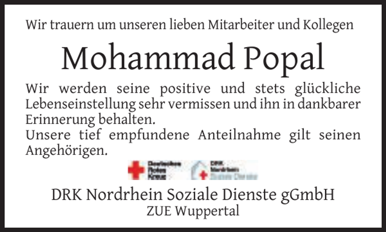 <p>Wir trauern um unseren lieben Mitarbeiter und Kollegen</p><p>Mohammad Popal</p><p>Wir werden seine positive und stets glückliche<br />Lebenseinstellung sehr vermissen und ihn in dankbarer<br />Erinnerung behalten.<br />Unsere tief empfundene Anteilnahme gilt seinen<br />Angehörigen.</p><p>DRK Nordrhein Soziale Dienste gGmbH<br />ZUE Wuppertal</p>