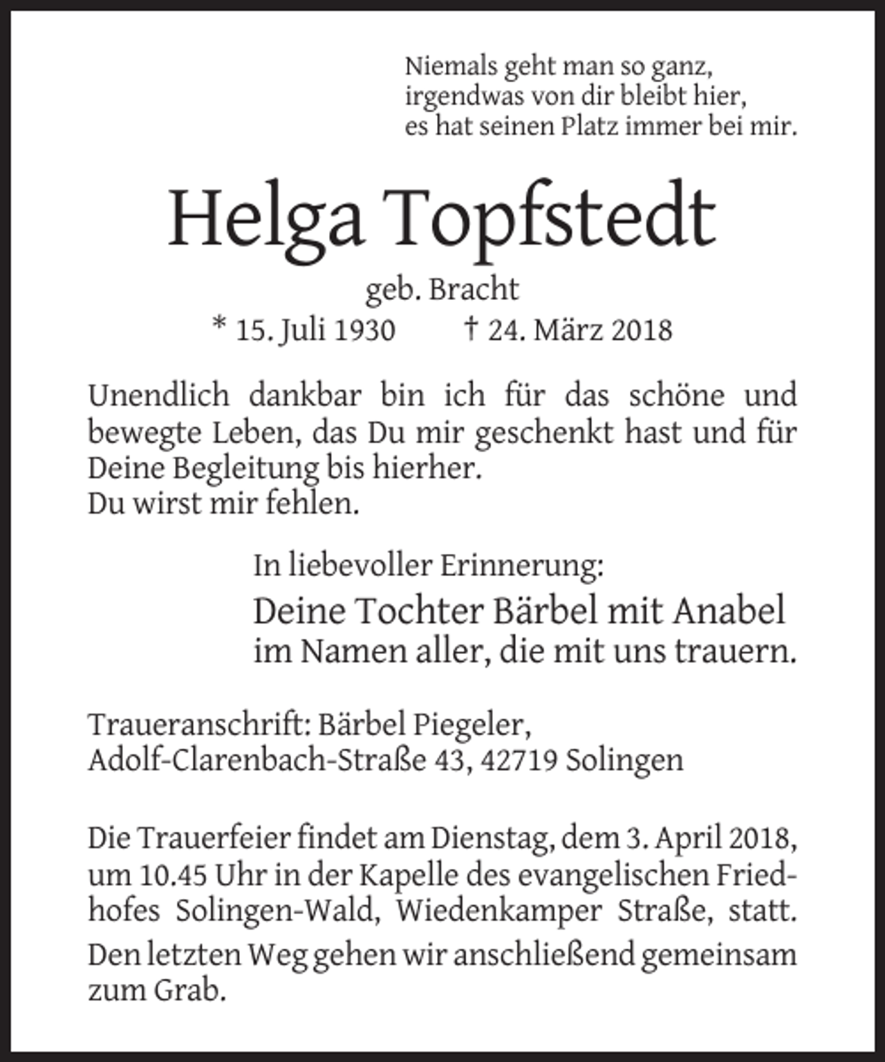 <p>Niemals geht man so ganz,<br />irgendwas von dir bleibt hier,<br />es hat seinen Platz immer bei mir.</p><p>Helga Topfstedt<br />geb. Bracht<br />* 15. Juli 1930<br />† 24. März 2018<br />Unendlich dankbar bin ich für das schöne und<br />bewegte Leben, das Du mir geschenkt hast und für<br />Deine Begleitung bis hierher.<br />Du wirst mir fehlen.<br />In liebevoller Erinnerung:</p><p>Deine Tochter Bärbel mit Anabel<br />im Namen aller, die mit uns trauern.<br />Traueranschrift: Bärbel Piegeler,<br />Adolf-Clarenbach-Straße 43, 42719 Solingen<br />Die Trauerfeier findet am Dienstag, dem 3. April 2018,<br />um 10.45 Uhr in der Kapelle des evangelischen Friedhofes Solingen-Wald, Wiedenkamper Straße, statt.<br />Den letzten Weg gehen wir anschließend gemeinsam<br />zum Grab.</p>