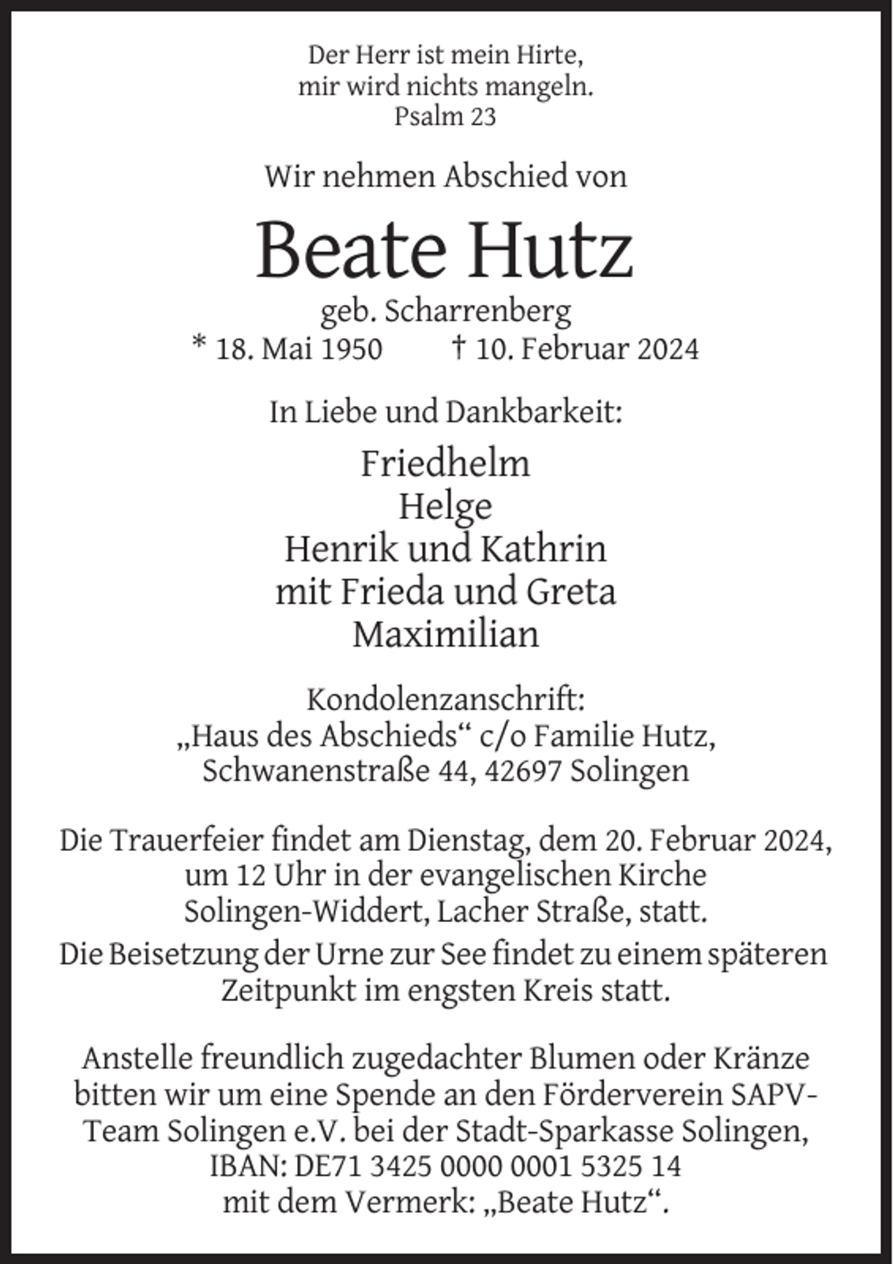 <p>Der Herr ist mein Hirte,<br />mir wird nichts mangeln.<br />Psalm 23</p><p>Wir nehmen Abschied von</p><p>Beate Hutz<br />geb. Scharrenberg<br />* 18. Mai 1950<br />† 10. Februar 2024<br />In Liebe und Dankbarkeit:</p><p>Friedhelm<br />Helge<br />Henrik und Kathrin<br />mit Frieda und Greta<br />Maximilian<br />Kondolenzanschrift:<br />„Haus des Abschieds“ c/o Familie Hutz,<br />Schwanenstraße 44, 42697 Solingen<br />Die Trauerfeier findet am Dienstag, dem 20. Februar 2024,<br />um 12 Uhr in der evangelischen Kirche<br />Solingen-Widdert, Lacher Straße, statt.<br />Die Beisetzung der Urne zur See findet zu einem späteren<br />Zeitpunkt im engsten Kreis statt.<br />Anstelle freundlich zugedachter Blumen oder Kränze<br />bitten wir um eine Spende an den Förderverein SAPVTeam Solingen e.V. bei der Stadt-Sparkasse Solingen,<br />IBAN: DE71 3425 01 5325 14<br />mit dem Vermerk: „Beate Hutz“.</p>