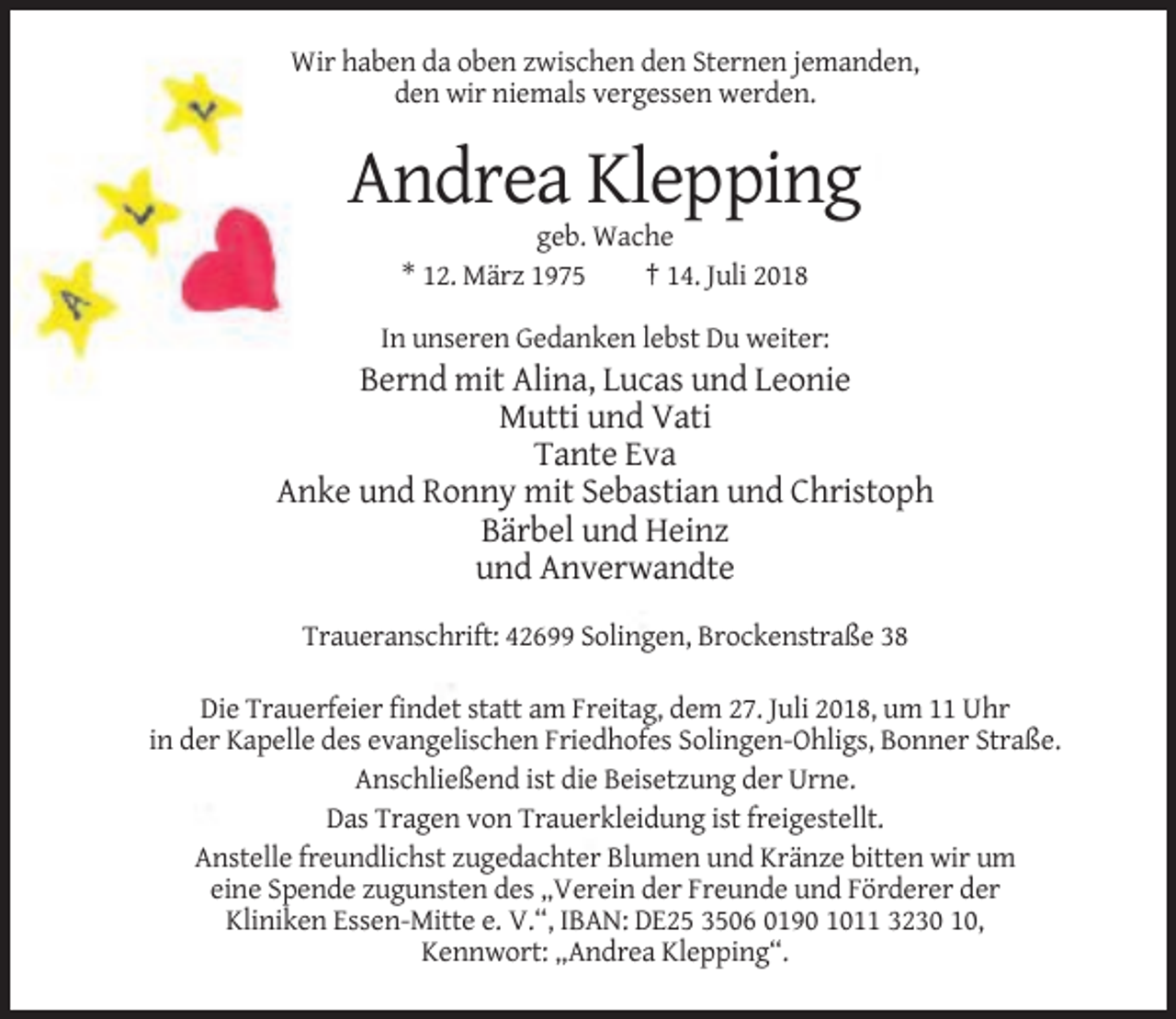 <p>Wir haben da oben zwischen den Sternen jemanden,<br />den wir niemals vergessen werden.</p><p>Andrea Klepping<br />geb. Wache<br />* 12. März 1975<br />† 14. Juli 2018<br />In unseren Gedanken lebst Du weiter:</p><p>Bernd mit Alina, Lucas und Leonie<br />Mutti und Vati<br />Tante Eva<br />Anke und Ronny mit Sebastian und Christoph<br />Bärbel und Heinz<br />und Anverwandte<br />Traueranschrift: 42699 Solingen, Brockenstraße 38<br />Die Trauerfeier findet statt am Freitag, dem 27. Juli 2018, um 11 Uhr<br />in der Kapelle des evangelischen Friedhofes Solingen-Ohligs, Bonner Straße.<br />Anschließend ist die Beisetzung der Urne.<br />Das Tragen von Trauerkleidung ist freigestellt.<br />Anstelle freundlichst zugedachter Blumen und Kränze bitten wir um<br />eine Spende zugunsten des „Verein der Freunde und Förderer der<br />Kliniken Essen-Mitte e. V.“, IBAN: DE25 3506 0190 1011 3230 10,<br />Kennwort: „Andrea Klepping“.</p>