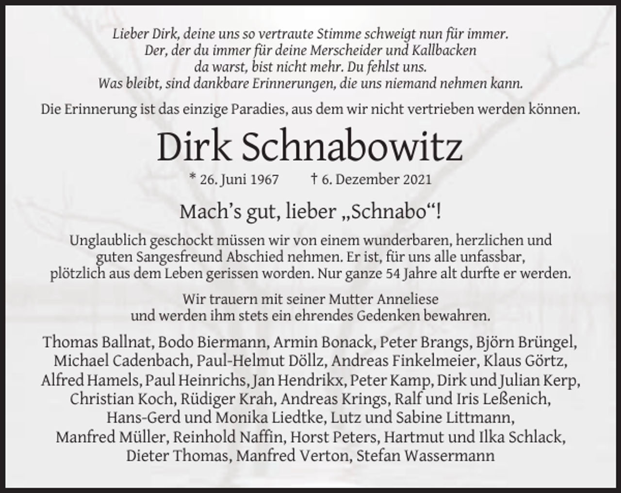 <p>Lieber Dirk, deine uns so vertraute Stimme schweigt nun für immer.<br />Der, der du immer für deine Merscheider und Kallbacken<br />da warst, bist nicht mehr. Du fehlst uns.<br />Was bleibt, sind dankbare Erinnerungen, die uns niemand nehmen kann.<br />Die Erinnerung ist das einzige Paradies, aus dem wir nicht vertrieben werden können.</p><p>Dirk Schnabowitz<br />* 26. Juni 1967</p><p>† 6. Dezember 2021</p><p>Mach’s gut, lieber „Schnabo“!<br />Unglaublich geschockt müssen wir von einem wunderbaren, herzlichen und<br />guten Sangesfreund Abschied nehmen. Er ist, für uns alle unfassbar,<br />plötzlich aus dem Leben gerissen worden. Nur ganze 54 Jahre alt durfte er werden.<br />Wir trauern mit seiner Mutter Anneliese<br />und werden ihm stets ein ehrendes Gedenken bewahren.</p><p>Thomas Ballnat, Bodo Biermann, Armin Bonack, Peter Brangs, Björn Brüngel,<br />Michael Cadenbach, Paul-Helmut Döllz, Andreas Finkelmeier, Klaus Görtz,<br />Alfred Hamels, Paul Heinrichs, Jan Hendrikx, Peter Kamp, Dirk und Julian Kerp,<br />Christian Koch, Rüdiger Krah, Andreas Krings, Ralf und Iris Leßenich,<br />Hans-Gerd und Monika Liedtke, Lutz und Sabine Littmann,<br />Manfred Müller, Reinhold Naffin, Horst Peters, Hartmut und Ilka Schlack,<br />Dieter Thomas, Manfred Verton, Stefan Wassermann</p>