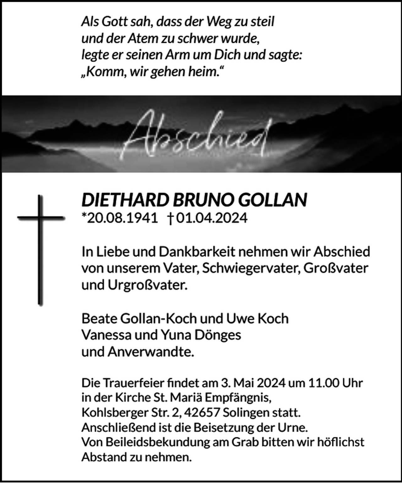 <p>Als Gott sah, dass der Weg zu steil<br />und der Atem zu schwer wurde,<br />legte er seinen Arm um Dich und sagte:<br />„Komm, wir gehen heim.“</p><p>DIETHARD BRUNO GOLLAN<br />*20.08.1941 † 01.04.2024</p><p>In Liebe und Dankbarkeit nehmen wir Abschied<br />von unserem Vater, Schwiegervater, Großvater<br />und Urgroßvater.<br />Beate Gollan-Koch und Uwe Koch<br />Vanessa und Yuna Dönges<br />und Anverwandte.<br />Die Trauerfeier ﬁndet am 3. Mai 2024 um 11.00 Uhr<br />in der Kirche St. Mariä Empfängnis,<br />Kohlsberger Str. 2, 42657 Solingen statt.<br />Anschließend ist die Beisetzung der Urne.<br />Von Beileidsbekundung am Grab bitten wir höﬂichst<br />Abstand zu nehmen.</p>