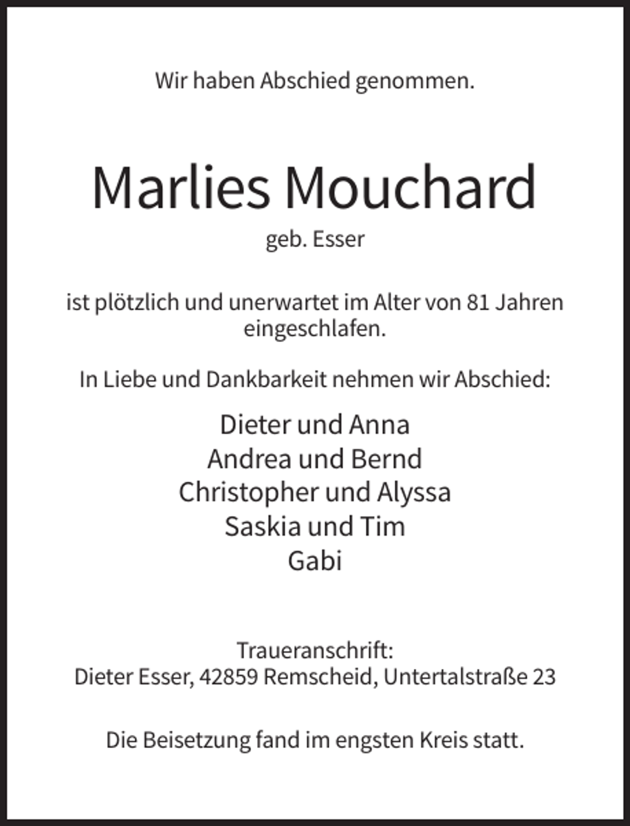 <p>Wir haben Abschied genommen.</p><p>Marlies Mouchard<br />geb. Esser<br />ist plötzlich und unerwartet im Alter von 81 Jahren<br />eingeschlafen.<br />In Liebe und Dankbarkeit nehmen wir Abschied:</p><p>Dieter und Anna<br />Andrea und Bernd<br />Christopher und Alyssa<br />Saskia und Tim<br />Gabi<br />Traueranschrift:<br />Dieter Esser, 42859 Remscheid, Untertalstraße 23<br />Die Beisetzung fand im engsten Kreis statt.</p>
