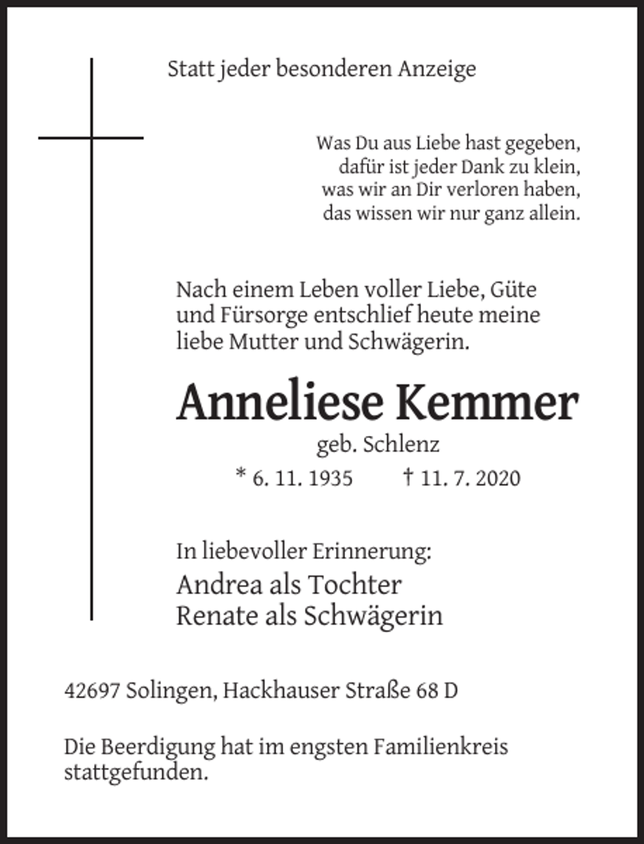 <p>Statt jeder besonderen Anzeige</p><p>Was Du aus Liebe hast gegeben,<br />dafür ist jeder Dank zu klein,<br />was wir an Dir verloren haben,<br />das wissen wir nur ganz allein.</p><p>Nach einem Leben voller Liebe, Güte<br />und Fürsorge entschlief heute meine<br />liebe Mutter und Schwägerin.</p><p>Anneliese Kemmer<br />geb. Schlenz<br />* 6. 11. 1935<br />† 11. 7. 2020</p><p>In liebevoller Erinnerung:</p><p>Andrea als Tochter<br />Renate als Schwägerin<br />42697 Solingen, Hackhauser Straße 68 D<br />Die Beerdigung hat im engsten Familienkreis<br />stattgefunden.</p>