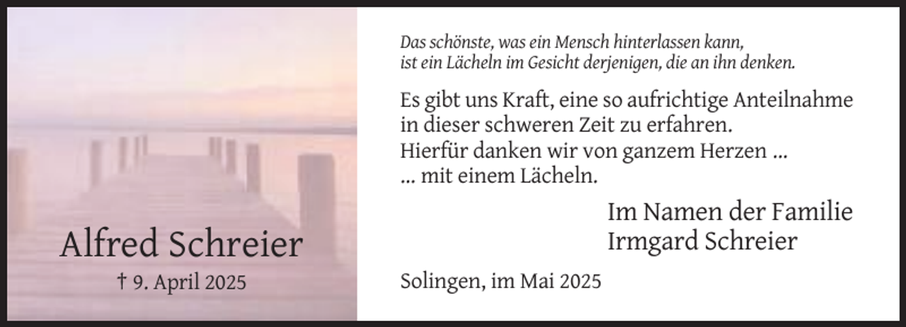 <p>Das schönste, was ein Mensch hinterlassen kann,<br />ist ein Lächeln im Gesicht derjenigen, die an ihn denken.</p><p>Es gibt uns Kraft, eine so aufrichtige Anteilnahme<br />in dieser schweren Zeit zu erfahren.<br />Hierfür danken wir von ganzem Herzen ...<br />... mit einem Lächeln.</p><p>Im Namen der Familie<br />Irmgard Schreier</p><p>Alfred Schreier<br />† 9. April 2025</p><p>Solingen, im Mai 2025</p>