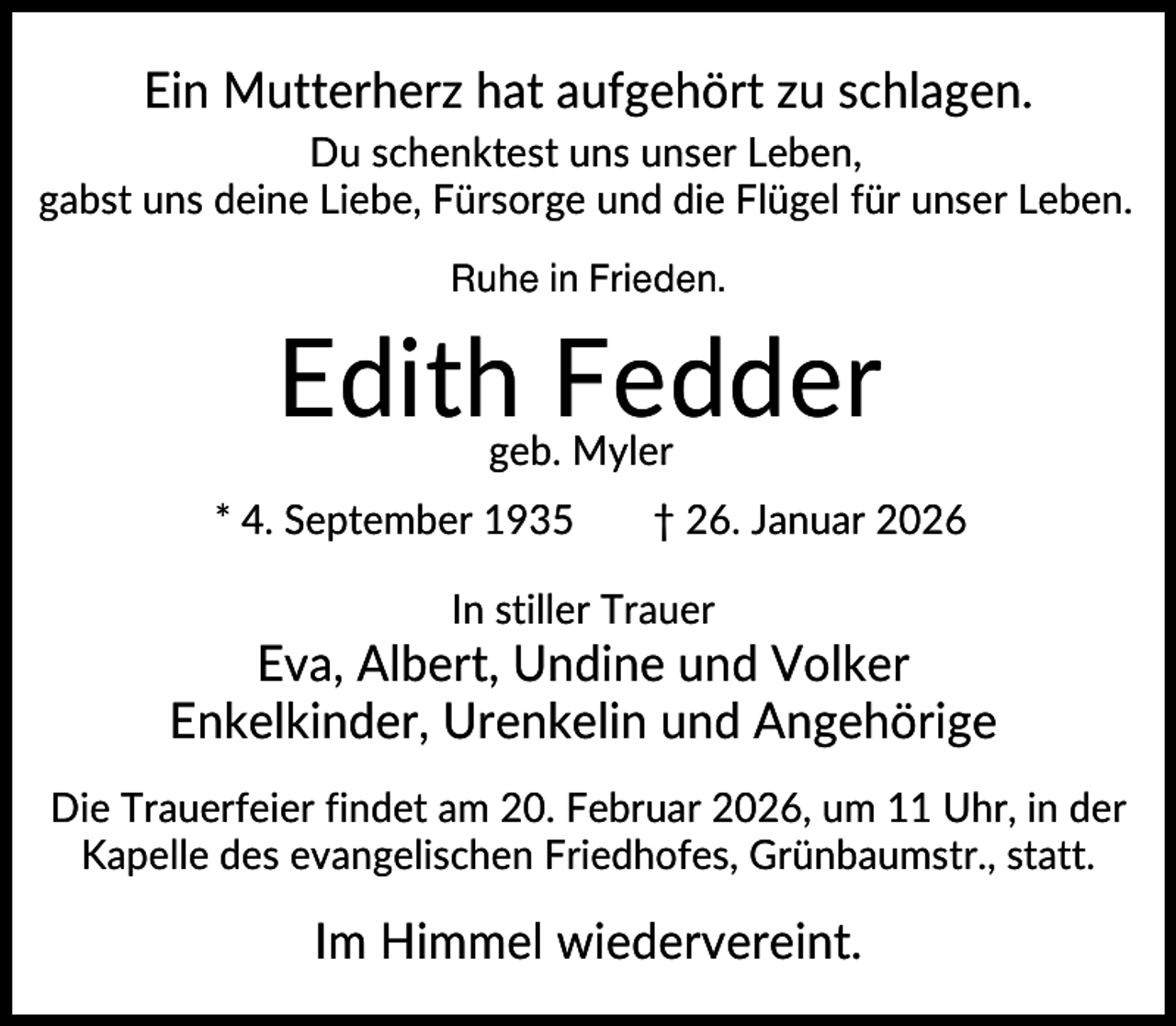 <p>Ein Mutterherz hat aufgehört zu schlagen.<br />Du schenktest uns unser Leben,<br />gabst uns deine Liebe, Fürsorge und die Flügel für unser Leben.<br />Ruhe in Frieden.</p><p>Edith Fedder<br />geb. Myler</p><p>* 4. September 1935</p><p>† 26. Januar 2026</p><p>In stiller Trauer</p><p>Eva, Albert, Undine und Volker<br />Enkelkinder, Urenkelin und Angehörige<br />Die Trauerfeier findet am 20. Februar 2026, um 11 Uhr, in der<br />Kapelle des evangelischen Friedhofes, Grünbaumstr., statt.</p><p>Im Himmel wiedervereint.</p>