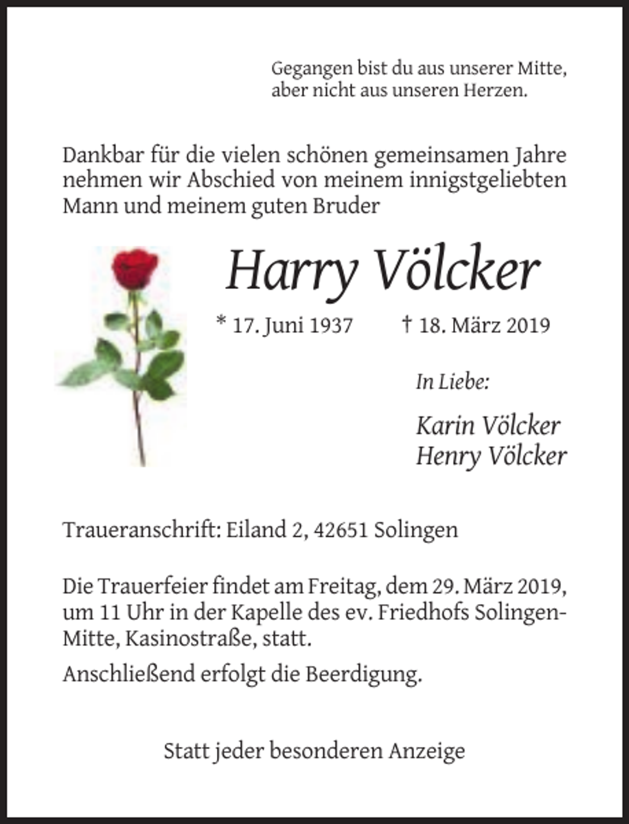 <p>Gegangen bist du aus unserer Mitte,<br />aber nicht aus unseren Herzen.</p><p>Dankbar für die vielen schönen gemeinsamen Jahre<br />nehmen wir Abschied von meinem innigstgeliebten<br />Mann und meinem guten Bruder</p><p>Harry Völcker<br />* 17. Juni 1937</p><p>† 18. März 2019<br />In Liebe:</p><p>Karin Völcker<br />Henry Völcker<br />Traueranschrift: Eiland 2, 42651 Solingen<br />Die Trauerfeier findet am Freitag, dem 29. März 2019,<br />um 11 Uhr in der Kapelle des ev. Friedhofs SolingenMitte, Kasinostraße, statt.<br />Anschließend erfolgt die Beerdigung.</p><p>Statt jeder besonderen Anzeige</p>