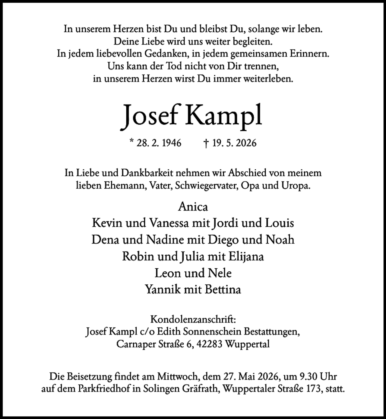 <p>In unserem Herzen bist Du und bleibst Du, solange wir leben.<br />Deine Liebe wird uns weiter begleiten.<br />In jedem liebevollen Gedanken, in jedem gemeinsamen Erinnern.<br />Uns kann der Tod nicht von Dir trennen,<br />in unserem Herzen wirst Du immer weiterleben.</p><p>Josef Kampl<br />* 28. 2. 1946</p><p>† 19. 5. 2026</p><p>In Liebe und Dankbarkeit nehmen wir Abschied von meinem<br />lieben Ehemann, Vater, Schwiegervater, Opa und Uropa.</p><p>Anica<br />Kevin und Vanessa mit Jordi und Louis<br />Dena und Nadine mit Diego und Noah<br />Robin und Julia mit Elijana<br />Leon und Nele<br />Yannik mit Bettina<br />Kondolenzanschrift:<br />Josef Kampl c/o Edith Sonnenschein Bestattungen,<br />Carnaper Straße 6, 42283 Wuppertal<br />Die Beisetzung findet am Mittwoch, dem 27. Mai 2026, um 9.30 Uhr<br />auf dem Parkfriedhof in Solingen Gräfrath, Wuppertaler Straße 173, statt.</p>