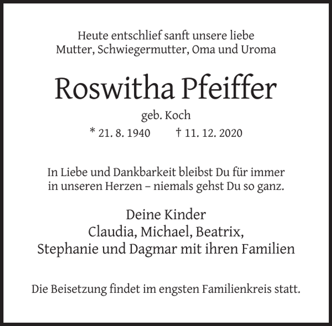 <p>Heute entschlief sanft unsere liebe<br />Mutter, Schwiegermutter, Oma und Uroma</p><p>Roswitha Pfeiffer<br />geb. Koch<br />* 21. 8. 1940<br />† 11. 12. 2020</p><p>In Liebe und Dankbarkeit bleibst Du für immer<br />in unseren Herzen – niemals gehst Du so ganz.</p><p>Deine Kinder<br />Claudia, Michael, Beatrix,<br />Stephanie und Dagmar mit ihren Familien<br />Die Beisetzung findet im engsten Familienkreis statt.</p>