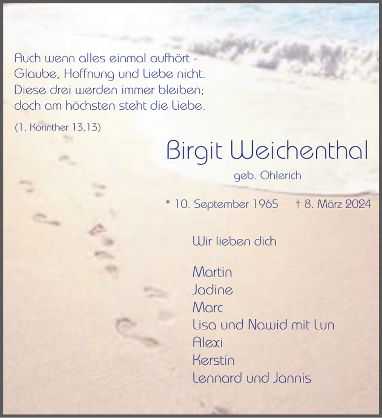 <p>Auch wenn alles einmal aufhört Glaube, Hoffnung und Liebe nicht.<br />Diese drei werden immer bleiben;<br />doch am höchsten steht die Liebe.<br />(1. Korinther 13,13)</p><p>Birgit Weichenthal<br />geb. Ohlerich<br />* 10. September 1965</p><p>† 8. März 2024</p><p>Wir lieben dich</p><p>Martin<br />Jadine<br />Marc<br />Lisa und Nawid mit Lun<br />Alexi<br />Kerstin<br />Lennard und Jannis</p>