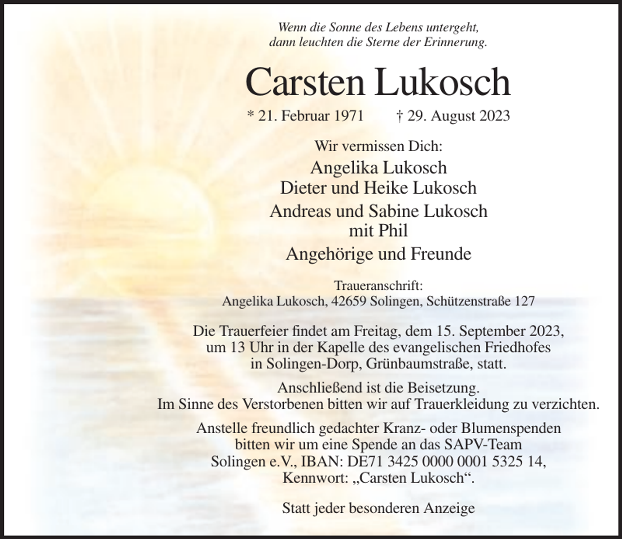 <p>Wenn die Sonne des Lebens untergeht,<br />dann leuchten die Sterne der Erinnerung.</p><p>Carsten Lukosch<br />* 21. Februar 1971</p><p>† 29. August 2023</p><p>Wir vermissen Dich:</p><p>Angelika Lukosch<br />Dieter und Heike Lukosch<br />Andreas und Sabine Lukosch<br />mit Phil<br />Angehörige und Freunde<br />Traueranschrift:<br />Angelika Lukosch, 42659 Solingen, Schützenstraße 127</p><p>Die Trauerfeier findet am Freitag, dem 15. September 2023,<br />um 13 Uhr in der Kapelle des evangelischen Friedhofes<br />in Solingen-Dorp, Grünbaumstraße, statt.<br />Anschließend ist die Beisetzung.<br />Im Sinne des Verstorbenen bitten wir auf Trauerkleidung zu verzichten.<br />Anstelle freundlich gedachter Kranz- oder Blumenspenden<br />bitten wir um eine Spende an das SAPV-Team<br />Solingen e.V., IBAN: DE71 3425 01 5325 14,<br />Kennwort: „Carsten Lukosch“.<br />Statt jeder besonderen Anzeige</p>