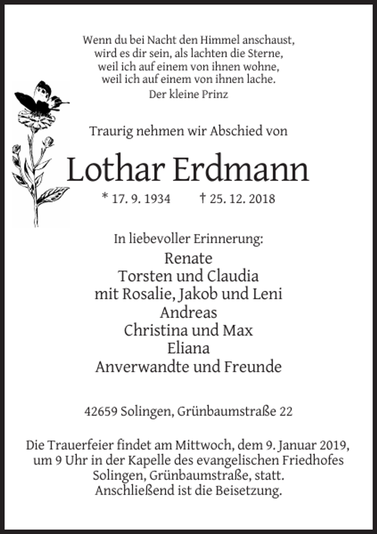 <p>Wenn du bei Nacht den Himmel anschaust,<br />wird es dir sein, als lachten die Sterne,<br />weil ich auf einem von ihnen wohne,<br />weil ich auf einem von ihnen lache.<br />Der kleine Prinz</p><p>Traurig nehmen wir Abschied von</p><p>Lothar Erdmann<br />* 17. 9. 1934</p><p>† 25. 12. 2018</p><p>In liebevoller Erinnerung:</p><p>Renate<br />Torsten und Claudia<br />mit Rosalie, Jakob und Leni<br />Andreas<br />Christina und Max<br />Eliana<br />Anverwandte und Freunde<br />42659 Solingen, Grünbaumstraße 22<br />Die Trauerfeier findet am Mittwoch, dem 9. Januar 2019,<br />um 9 Uhr in der Kapelle des evangelischen Friedhofes<br />Solingen, Grünbaumstraße, statt.<br />Anschließend ist die Beisetzung.</p>