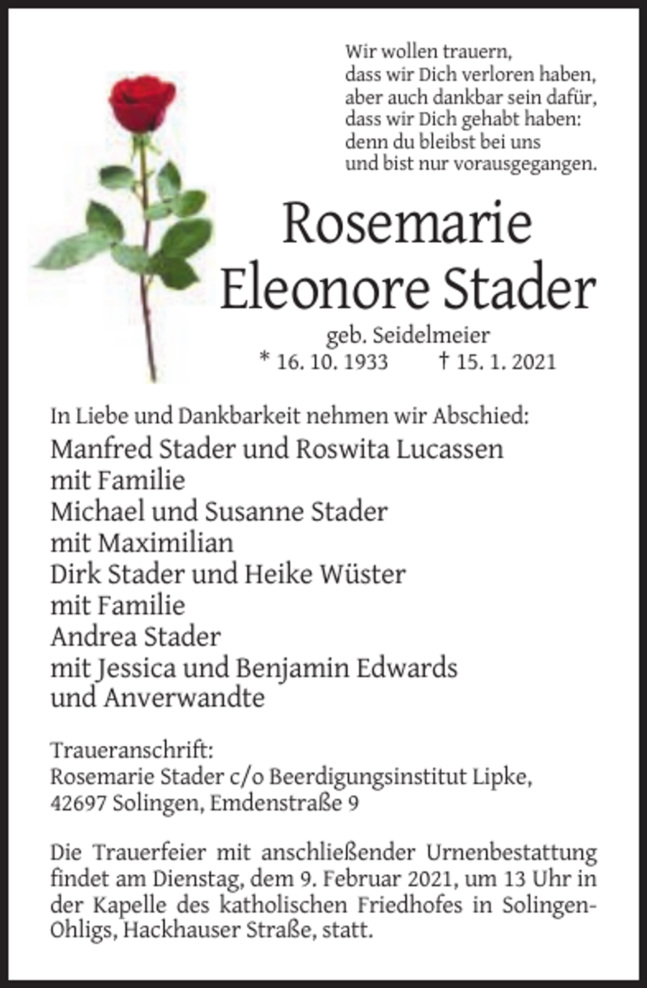 <p>Wir wollen trauern,<br />dass wir Dich verloren haben,<br />aber auch dankbar sein dafür,<br />dass wir Dich gehabt haben:<br />denn du bleibst bei uns<br />und bist nur vorausgegangen.</p><p>Rosemarie<br />Eleonore Stader<br />geb. Seidelmeier<br />* 16. 10. 1933<br />† 15. 1. 2021<br />In Liebe und Dankbarkeit nehmen wir Abschied:</p><p>Manfred Stader und Roswita Lucassen<br />mit Familie<br />Michael und Susanne Stader<br />mit Maximilian<br />Dirk Stader und Heike Wüster<br />mit Familie<br />Andrea Stader<br />mit Jessica und Benjamin Edwards<br />und Anverwandte<br />Traueranschrift:<br />Rosemarie Stader c/o Beerdigungsinstitut Lipke,<br />42697 Solingen, Emdenstraße 9<br />Die Trauerfeier mit anschließender Urnenbestattung<br />findet am Dienstag, dem 9. Februar 2021, um 13 Uhr in<br />der Kapelle des katholischen Friedhofes in SolingenOhligs, Hackhauser Straße, statt.</p>