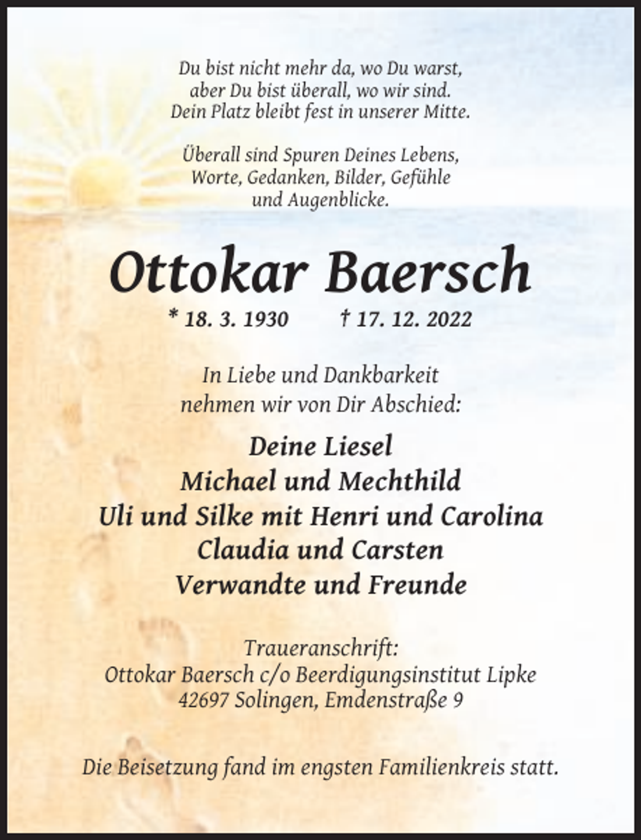 <p>Du bist nicht mehr da, wo Du warst,<br />aber Du bist überall, wo wir sind.<br />Dein Platz bleibt fest in unserer Mitte.<br />Überall sind Spuren Deines Lebens,<br />Worte, Gedanken, Bilder, Gefühle<br />und Augenblicke.</p><p>Ottokar Baersch<br />* 18. 3. 1930</p><p>† 17. 12. 2022</p><p>In Liebe und Dankbarkeit<br />nehmen wir von Dir Abschied:</p><p>Deine Liesel<br />Michael und Mechthild<br />Uli und Silke mit Henri und Carolina<br />Claudia und Carsten<br />Verwandte und Freunde<br />Traueranschrift:<br />Ottokar Baersch c/o Beerdigungsinstitut Lipke<br />42697 Solingen, Emdenstraße 9</p><p>Die Beisetzung fand im engsten Familienkreis statt.</p>