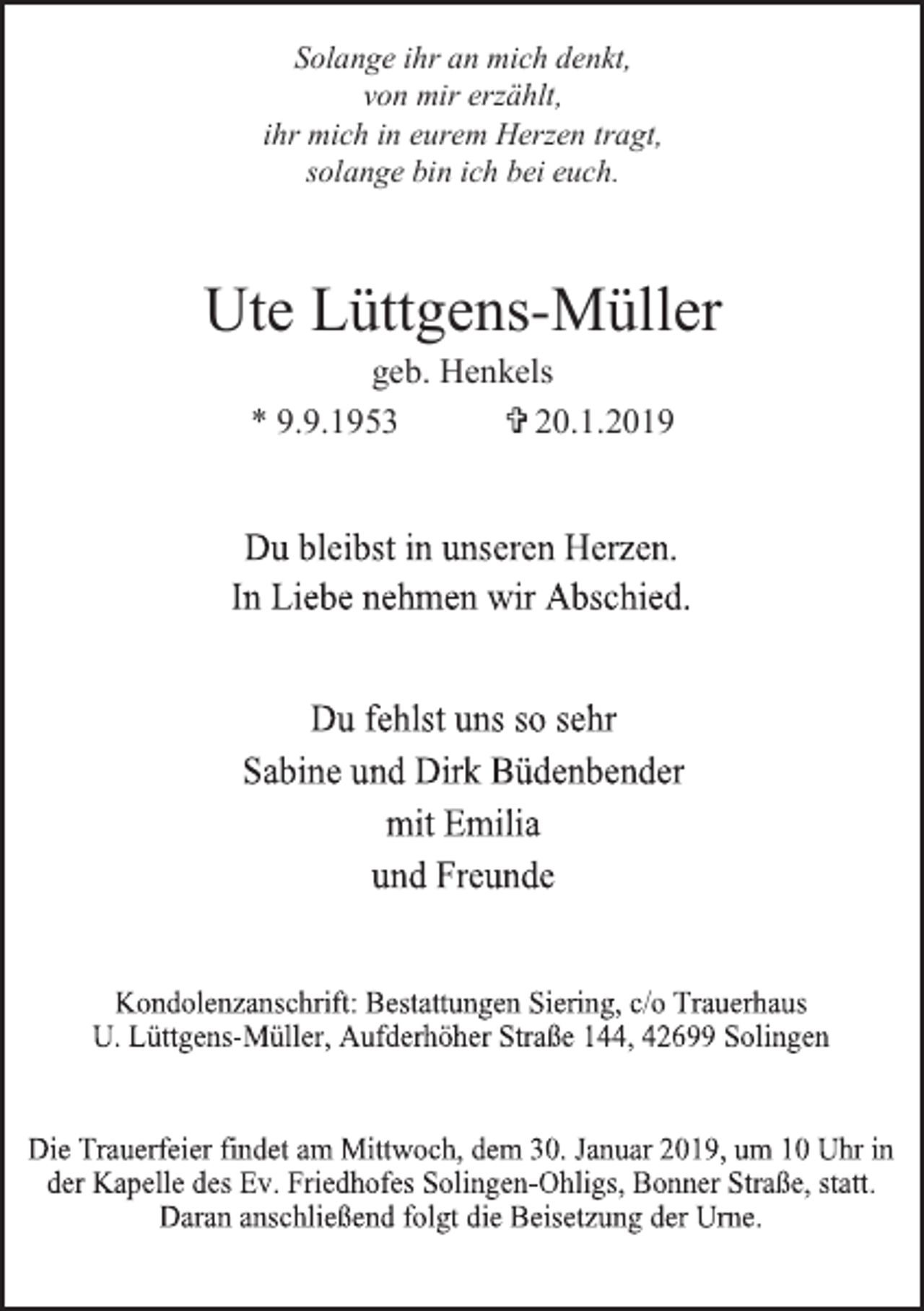 <p>Solange ihr an mich denkt,<br />von mir erzählt,<br />ihr mich in eurem Herzen tragt,<br />solange bin ich bei euch.</p><p>Ute Lüttgens-Müller<br />geb. Henkels<br />* 9.9.1953<br />= 20.1.2019</p>