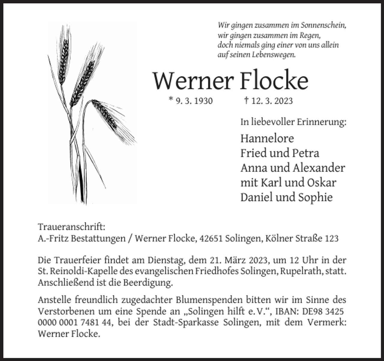 <p>Wir gingen zusammen im Sonnenschein,<br />wir gingen zusammen im Regen,<br />doch niemals ging einer von uns allein<br />auf seinen Lebenswegen.</p><p>Werner Flocke<br />* 9. 3. 1930</p><p>† 12. 3. 2023<br />In liebevoller Erinnerung:</p><p>Hannelore<br />Fried und Petra<br />Anna und Alexander<br />mit Karl und Oskar<br />Daniel und Sophie<br />Traueranschrift:<br />A.-Fritz Bestattungen / Werner Flocke, 42651 Solingen, Kölner Straße 123<br />Die Trauerfeier findet am Dienstag, dem 21. März 2023, um 12 Uhr in der<br />St. Reinoldi-Kapelle des evangelischen Friedhofes Solingen, Rupelrath, statt.<br />Anschließend ist die Beerdigung.<br />Anstelle freundlich zugedachter Blumenspenden bitten wir im Sinne des<br />Verstorbenen um eine Spende an „Solingen hilft e. V.“, IBAN: DE98 3425<br />01 7481 44, bei der Stadt-Sparkasse Solingen, mit dem Vermerk:<br />Werner Flocke.</p>