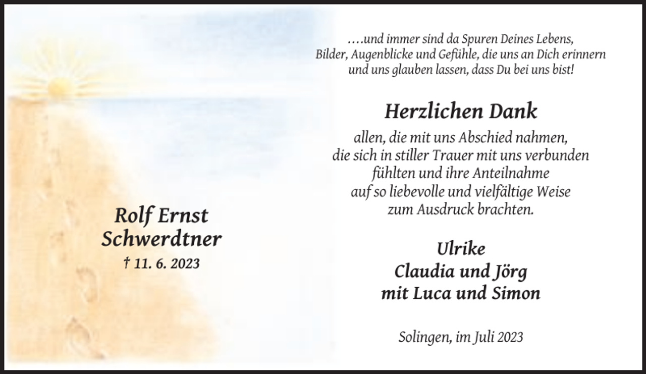 <p>. . . .und immer sind da Spuren Deines Lebens,<br />Bilder, Augenblicke und Gefühle, die uns an Dich erinnern<br />und uns glauben lassen, dass Du bei uns bist!</p><p>Herzlichen Dank<br />allen, die mit uns Abschied nahmen,<br />die sich in stiller Trauer mit uns verbunden<br />fühlten und ihre Anteilnahme<br />auf so liebevolle und vielfältige Weise<br />zum Ausdruck brachten.</p><p>Rolf Ernst<br />Schwerdtner<br />† 11. 6. 2023</p><p>Ulrike<br />Claudia und Jörg<br />mit Luca und Simon<br />Solingen, im Juli 2023</p>