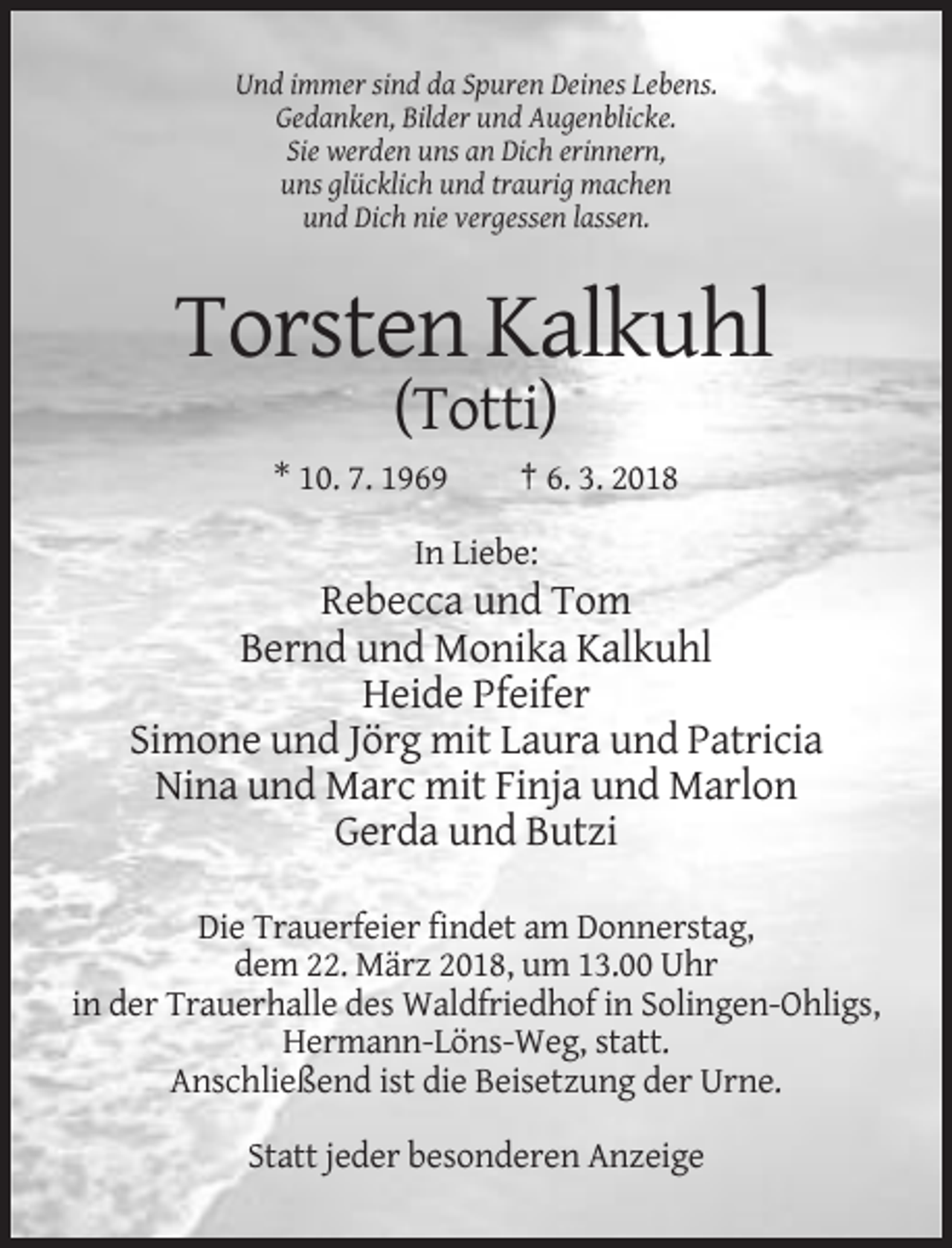 <p>Und immer sind da Spuren Deines Lebens.<br />Gedanken, Bilder und Augenblicke.<br />Sie werden uns an Dich erinnern,<br />uns glücklich und traurig machen<br />und Dich nie vergessen lassen.</p><p>Torsten Kalkuhl<br />(Totti)<br />* 10. 7. 1969</p><p>† 6. 3. 2018</p><p>In Liebe:</p><p>Rebecca und Tom<br />Bernd und Monika Kalkuhl<br />Heide Pfeifer<br />Simone und Jörg mit Laura und Patricia<br />Nina und Marc mit Finja und Marlon<br />Gerda und Butzi<br />Die Trauerfeier findet am Donnerstag,<br />dem 22. März 2018, um 13.00 Uhr<br />in der Trauerhalle des Waldfriedhof in Solingen-Ohligs,<br />Hermann-Löns-Weg, statt.<br />Anschließend ist die Beisetzung der Urne.<br />Statt jeder besonderen Anzeige</p>