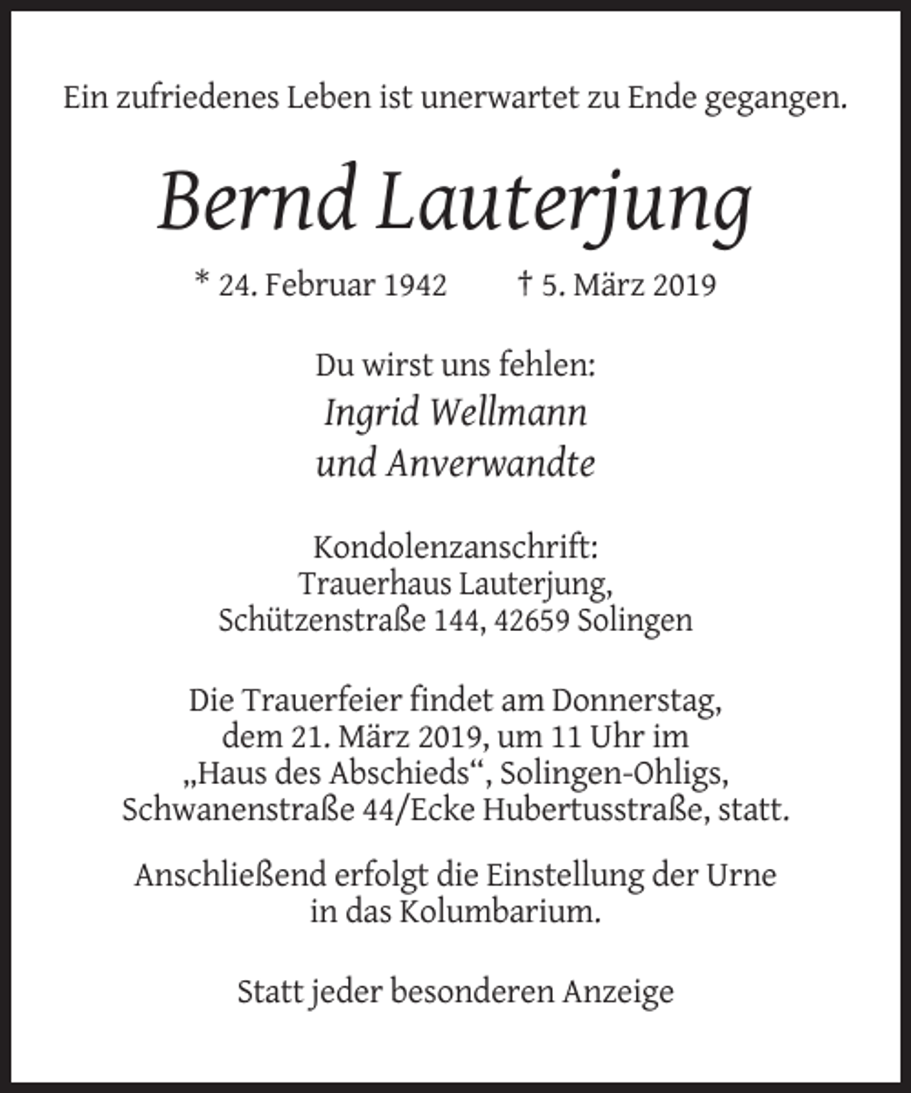 <p>Ein zufriedenes Leben ist unerwartet zu Ende gegangen.</p><p>Bernd Lauterjung<br />* 24. Februar 1942</p><p>† 5. März 2019</p><p>Du wirst uns fehlen:</p><p>Ingrid Wellmann<br />und Anverwandte<br />Kondolenzanschrift:<br />Trauerhaus Lauterjung,<br />Schützenstraße 144, 42659 Solingen<br />Die Trauerfeier findet am Donnerstag,<br />dem 21. März 2019, um 11 Uhr im<br />„Haus des Abschieds“, Solingen-Ohligs,<br />Schwanenstraße 44/Ecke Hubertusstraße, statt.<br />Anschließend erfolgt die Einstellung der Urne<br />in das Kolumbarium.<br />Statt jeder besonderen Anzeige</p>