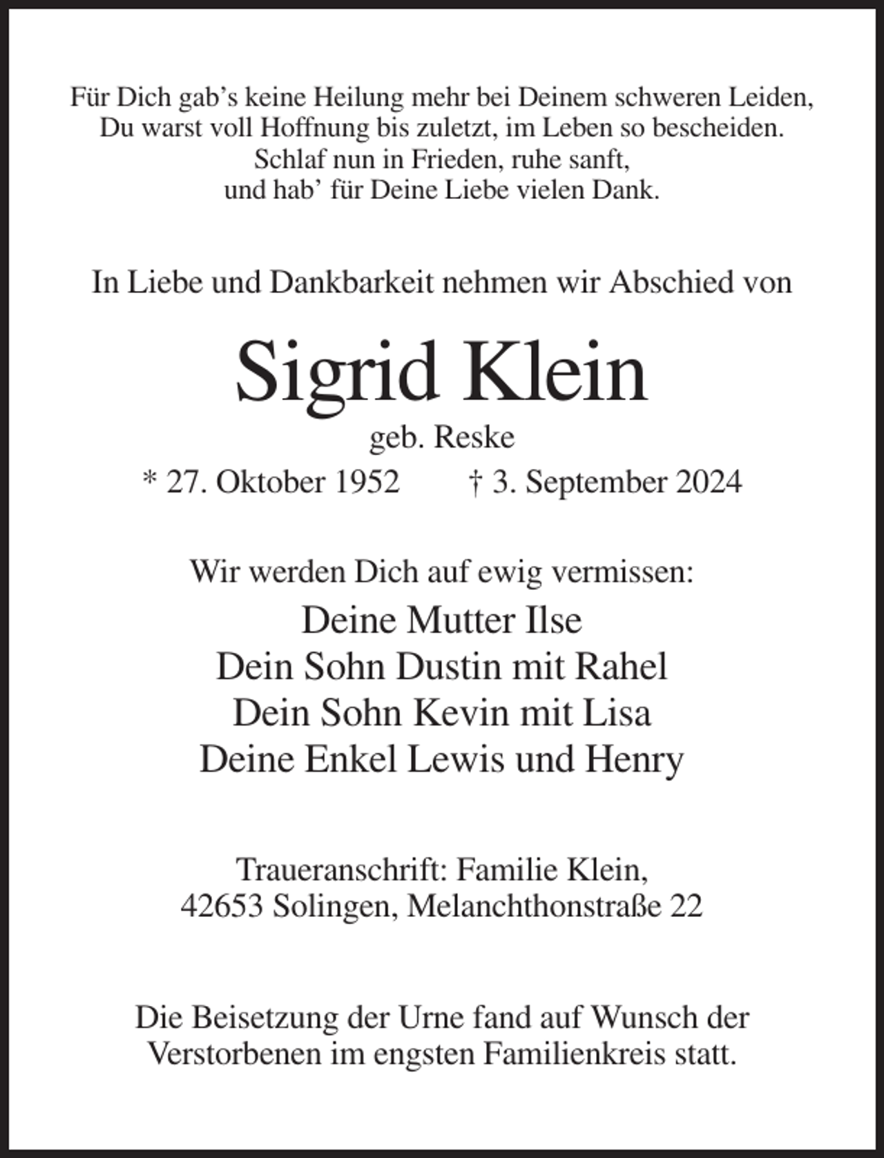 <p>Für Dich gab’s keine Heilung mehr bei Deinem schweren Leiden,<br />Du warst voll Hoffnung bis zuletzt, im Leben so bescheiden.<br />Schlaf nun in Frieden, ruhe sanft,<br />und hab’ für Deine Liebe vielen Dank.</p><p>In Liebe und Dankbarkeit nehmen wir Abschied von</p><p>Sigrid Klein<br />geb. Reske<br />* 27. Oktober 1952<br />† 3. September 2024<br />Wir werden Dich auf ewig vermissen:</p><p>Deine Mutter Ilse<br />Dein Sohn Dustin mit Rahel<br />Dein Sohn Kevin mit Lisa<br />Deine Enkel Lewis und Henry<br />Traueranschrift: Familie Klein,<br />42653 Solingen, Melanchthonstraße 22<br />Die Beisetzung der Urne fand auf Wunsch der<br />Verstorbenen im engsten Familienkreis statt.</p>