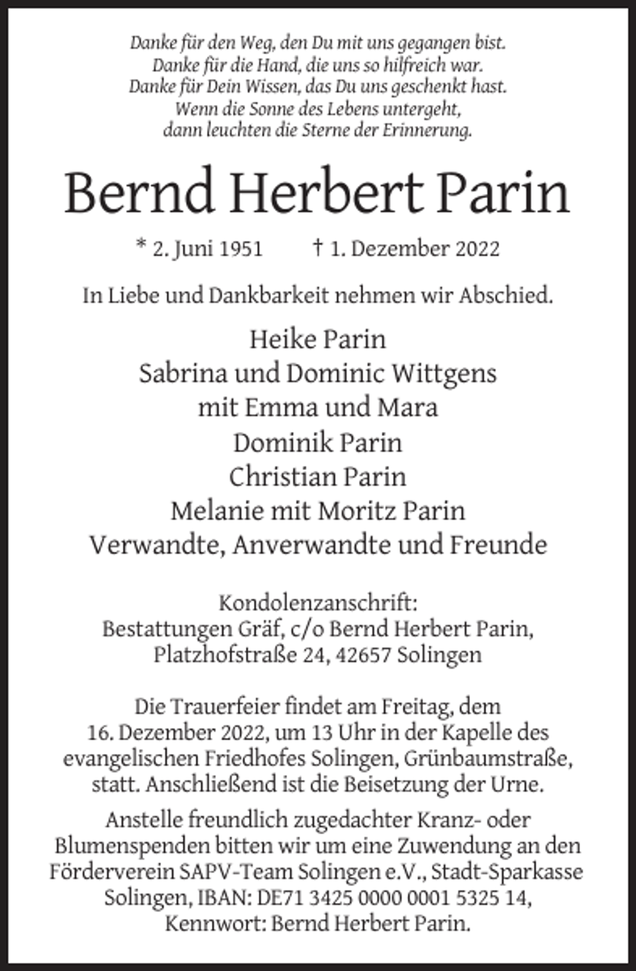 <p>Danke für den Weg, den Du mit uns gegangen bist.<br />Danke für die Hand, die uns so hilfreich war.<br />Danke für Dein Wissen, das Du uns geschenkt hast.<br />Wenn die Sonne des Lebens untergeht,<br />dann leuchten die Sterne der Erinnerung.</p><p>Bernd Herbert Parin<br />* 2. Juni 1951</p><p>† 1. Dezember 2022</p><p>In Liebe und Dankbarkeit nehmen wir Abschied.</p><p>Heike Parin<br />Sabrina und Dominic Wittgens<br />mit Emma und Mara<br />Dominik Parin<br />Christian Parin<br />Melanie mit Moritz Parin<br />Verwandte, Anverwandte und Freunde<br />Kondolenzanschrift:<br />Bestattungen Gräf, c/o Bernd Herbert Parin,<br />Platzhofstraße 24, 42657 Solingen<br />Die Trauerfeier findet am Freitag, dem<br />16. Dezember 2022, um 13 Uhr in der Kapelle des<br />evangelischen Friedhofes Solingen, Grünbaumstraße,<br />statt. Anschließend ist die Beisetzung der Urne.<br />Anstelle freundlich zugedachter Kranz- oder<br />Blumenspenden bitten wir um eine Zuwendung an den<br />Förderverein SAPV-Team Solingen e.V., Stadt-Sparkasse<br />Solingen, IBAN: DE71 3425 01 5325 14,<br />Kennwort: Bernd Herbert Parin.</p>