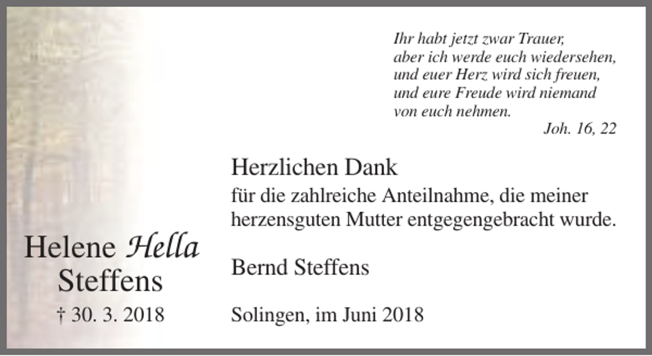 <p>Ihr habt jetzt zwar Trauer,<br />aber ich werde euch wiedersehen,<br />und euer Herz wird sich freuen,<br />und eure Freude wird niemand<br />von euch nehmen.<br />Joh. 16, 22</p><p>Herzlichen Dank<br />für die zahlreiche Anteilnahme, die meiner<br />herzensguten Mutter entgegengebracht wurde.</p><p>Helene Hella<br />Steffens<br />† 30. 3. 2018</p><p>Bernd Steffens<br />Solingen, im Juni 2018</p>