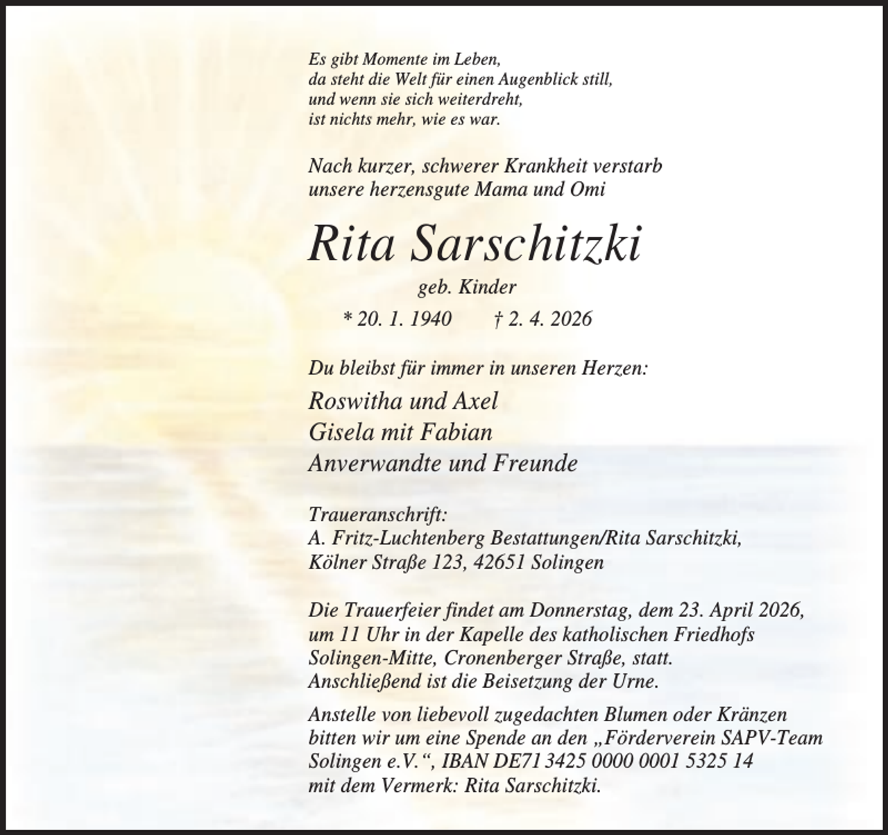 <p>Es gibt Momente im Leben,<br />da steht die Welt für einen Augenblick still,<br />und wenn sie sich weiterdreht,<br />ist nichts mehr, wie es war.</p><p>Nach kurzer, schwerer Krankheit verstarb<br />unsere herzensgute Mama und Omi</p><p>Rita Sarschitzki<br />geb. Kinder<br />* 20. 1. 1940<br />† 2. 4. 2026<br />Du bleibst für immer in unseren Herzen:</p><p>Roswitha und Axel<br />Gisela mit Fabian<br />Anverwandte und Freunde<br />Traueranschrift:<br />A. Fritz-Luchtenberg Bestattungen/Rita Sarschitzki,<br />Kölner Straße 123, 42651 Solingen<br />Die Trauerfeier findet am Donnerstag, dem 23. April 2026,<br />um 11 Uhr in der Kapelle des katholischen Friedhofs<br />Solingen-Mitte, Cronenberger Straße, statt.<br />Anschließend ist die Beisetzung der Urne.<br />Anstelle von liebevoll zugedachten Blumen oder Kränzen<br />bitten wir um eine Spende an den „Förderverein SAPV-Team<br />Solingen e.V.“, IBAN DE71 3425 01 5325 14<br />mit dem Vermerk: Rita Sarschitzki.</p>