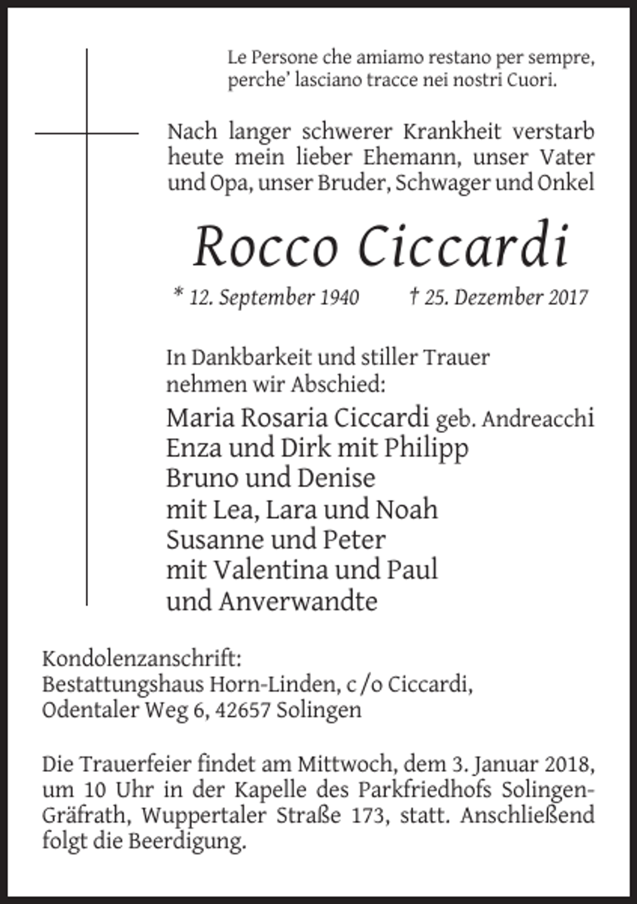 <p>Le Persone che amiamo restano per sempre,<br />perche’ lasciano tracce nei nostri Cuori.</p><p>Nach langer schwerer Krankheit verstarb<br />heute mein lieber Ehemann, unser Vater<br />und Opa, unser Bruder, Schwager und Onkel</p><p>Rocco Ciccardi<br />* 12. September 1940</p><p>† 25. Dezember 2017</p><p>In Dankbarkeit und stiller Trauer<br />nehmen wir Abschied:<br />Maria Rosaria Ciccardi geb. Andreacchi</p><p>Enza und Dirk mit Philipp<br />Bruno und Denise<br />mit Lea, Lara und Noah<br />Susanne und Peter<br />mit Valentina und Paul<br />und Anverwandte<br />Kondolenzanschrift:<br />Bestattungshaus Horn-Linden, c /o Ciccardi,<br />Odentaler Weg 6, 42657 Solingen<br />Die Trauerfeier findet am Mittwoch, dem 3. Januar 2018,<br />um 10 Uhr in der Kapelle des Parkfriedhofs SolingenGräfrath, Wuppertaler Straße 173, statt. Anschließend<br />folgt die Beerdigung.</p>