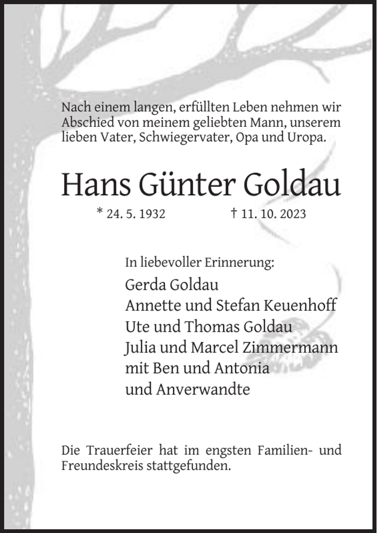 <p>Nach einem langen, erfüllten Leben nehmen wir<br />Abschied von meinem geliebten Mann, unserem<br />lieben Vater, Schwiegervater, Opa und Uropa.</p><p>Hans Günter Goldau<br />* 24. 5. 1932</p><p>† 11. 10. 2023</p><p>In liebevoller Erinnerung:</p><p>Gerda Goldau<br />Annette und Stefan Keuenhoff<br />Ute und Thomas Goldau<br />Julia und Marcel Zimmermann<br />mit Ben und Antonia<br />und Anverwandte</p><p>Die Trauerfeier hat im engsten Familien- und<br />Freundeskreis stattgefunden.</p>