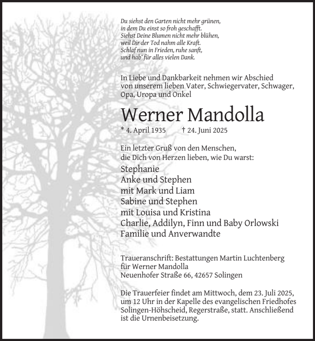<p>Du siehst den Garten nicht mehr grünen,<br />in dem Du einst so froh geschafft.<br />Siehst Deine Blumen nicht mehr blühen,<br />weil Dir der Tod nahm alle Kraft.<br />Schlaf nun in Frieden, ruhe sanft,<br />und hab‘ für alles vielen Dank.</p><p>In Liebe und Dankbarkeit nehmen wir Abschied<br />von unserem lieben Vater, Schwiegervater, Schwager,<br />Opa, Uropa und Onkel</p><p>Werner Mandolla<br />* 4. April 1935</p><p>† 24. Juni 2025</p><p>Ein letzter Gruß von den Menschen,<br />die Dich von Herzen lieben, wie Du warst:</p><p>Stephanie<br />Anke und Stephen<br />mit Mark und Liam<br />Sabine und Stephen<br />mit Louisa und Kristina<br />Charlie, Addilyn, Finn und Baby Orlowski<br />Familie und Anverwandte<br />Traueranschrift: Bestattungen Martin Luchtenberg<br />für Werner Mandolla<br />Neuenhofer Straße 66, 42657 Solingen<br />Die Trauerfeier findet am Mittwoch, dem 23. Juli 2025,<br />um 12 Uhr in der Kapelle des evangelischen Friedhofes<br />Solingen-Höhscheid, Regerstraße, statt. Anschließend<br />ist die Urnenbeisetzung.</p>