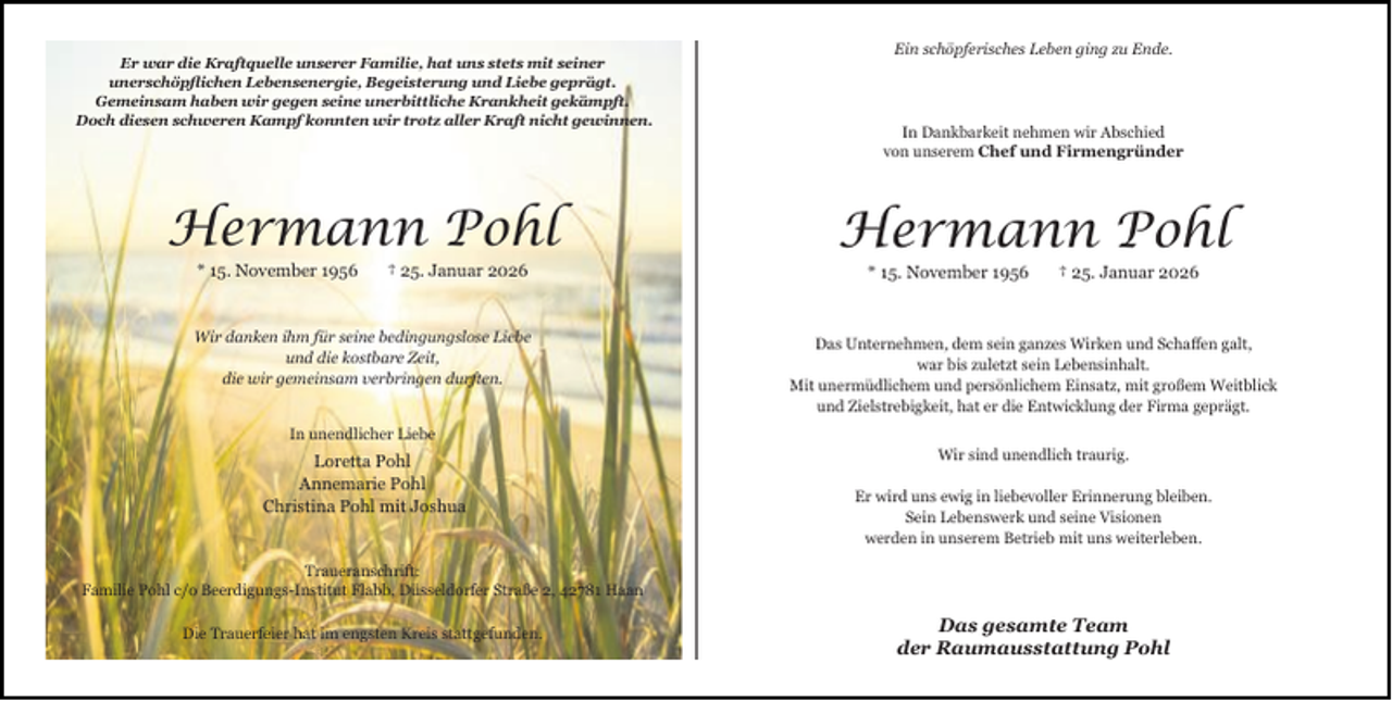 <p>Er war die Kraftquelle unserer Familie, hat uns stets mit seiner<br />unerschöpﬂichen Lebensenergie, Begeisterung und Liebe geprägt.<br />Gemeinsam haben wir gegen seine unerbittliche Krankheit gekämpft.<br />Doch diesen schweren Kampf konnten wir trotz aller Kraft nicht gewinnen.</p>
<p>Ein schöpferisches Leben ging zu Ende.</p>
<p>In Dankbarkeit nehmen wir Abschied<br />von unserem Chef und Firmengründer</p>
<p>Hermann Pohl</p>
<p>Hermann Pohl</p>
<p>Wir danken ihm für seine bedingungslose Liebe<br />und die kostbare Zeit,<br />die wir gemeinsam verbringen durften.</p>
<p>Das Unternehmen, dem sein ganzes Wirken und Schaﬀen galt,<br />war bis zuletzt sein Lebensinhalt.<br />Mit unermüdlichem und persönlichem Einsatz, mit großem Weitblick<br />und Zielstrebigkeit, hat er die Entwicklung der Firma geprägt.</p>
<p>* 15. November 1956</p>
<p>† 25. Januar 2026</p>
<p>* 15. November 1956</p>
<p>† 25. Januar 2026</p>
<p>In unendlicher Liebe</p>
<p>Loretta Pohl<br />Annemarie Pohl<br />Christina Pohl mit Joshua</p>
<p>Wir sind unendlich traurig.<br />Er wird uns ewig in liebevoller Erinnerung bleiben.<br />Sein Lebenswerk und seine Visionen<br />werden in unserem Betrieb mit uns weiterleben.</p>
<p>Traueranschrift:<br />Familie Pohl c/o Beerdigungs-Institut Flabb, Düsseldorfer Straße 2, 42781 Haan<br />Die Trauerfeier hat im engsten Kreis stattgefunden.</p>
<p>Das gesamte Team<br />der Raumausstattung Pohl</p>