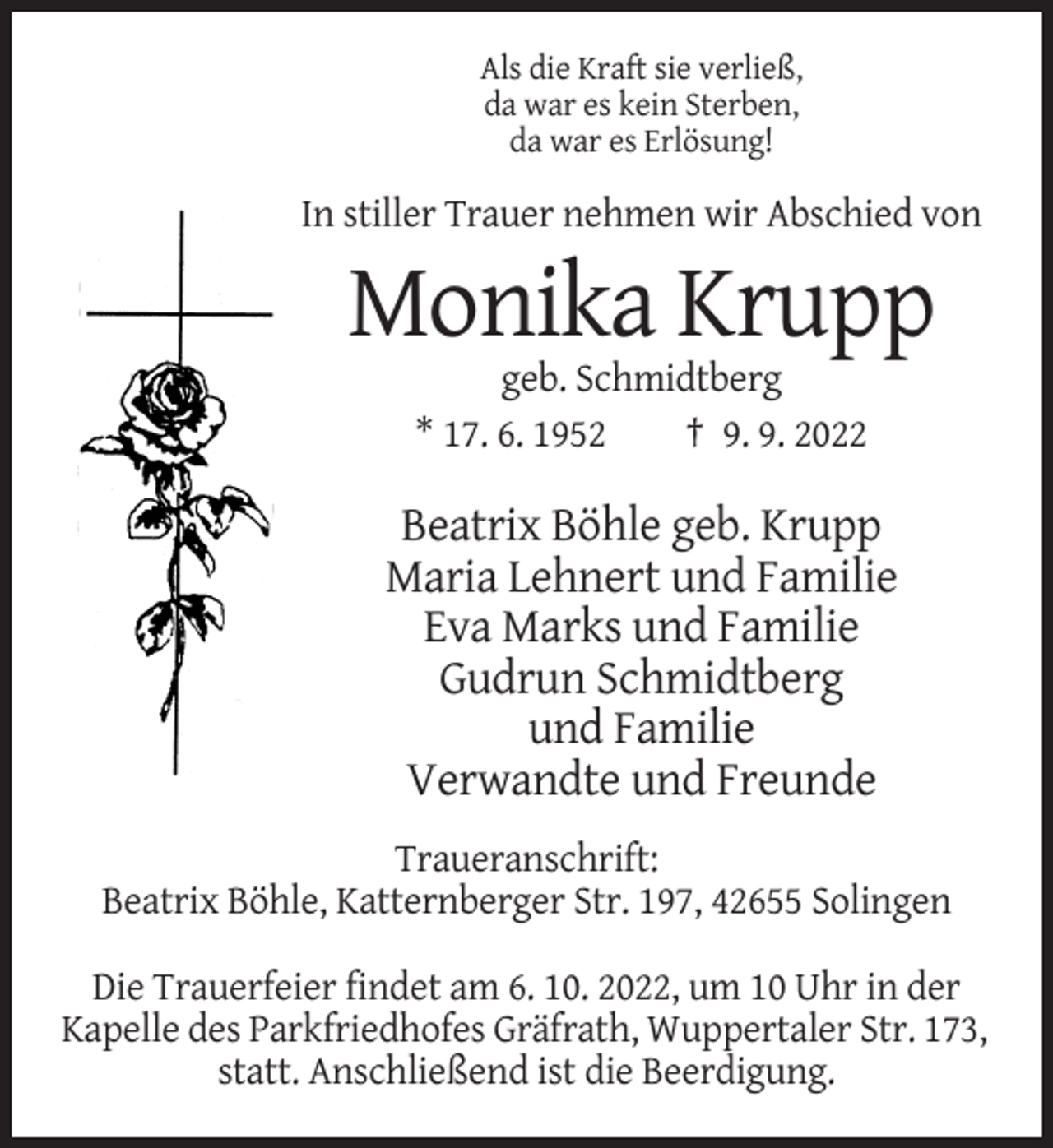 <p>Als die Kraft sie verließ,<br />da war es kein Sterben,<br />da war es Erlösung!</p><p>In stiller Trauer nehmen wir Abschied von</p><p>Monika Krupp<br />geb. Schmidtberg<br />* 17. 6. 1952<br />† 9. 9. 2022</p><p>Beatrix Böhle geb. Krupp<br />Maria Lehnert und Familie<br />Eva Marks und Familie<br />Gudrun Schmidtberg<br />und Familie<br />Verwandte und Freunde<br />Traueranschrift:<br />Beatrix Böhle, Katternberger Str. 197, 42655 Solingen<br />Die Trauerfeier findet am 6. 10. 2022, um 10 Uhr in der<br />Kapelle des Parkfriedhofes Gräfrath, Wuppertaler Str. 173,<br />statt. Anschließend ist die Beerdigung.</p>
