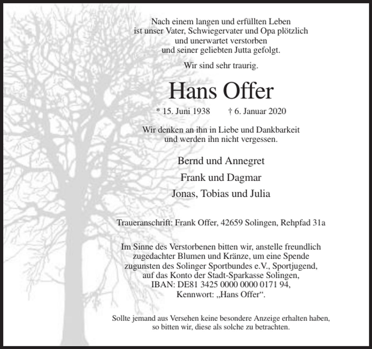 <p>Nach einem langen und erfüllten Leben<br />ist unser Vater, Schwiegervater und Opa plötzlich<br />und unerwartet verstorben<br />und seiner geliebten Jutta gefolgt.<br />Wir sind sehr traurig.</p><p>Hans Offer<br />* 15. Juni 1938</p><p>† 6. Januar 2020</p><p>Wir denken an ihn in Liebe und Dankbarkeit<br />und werden ihn nicht vergessen.</p><p>Bernd und Annegret<br />Frank und Dagmar<br />Jonas, Tobias und Julia<br />Traueranschrift: Frank Offer, 42659 Solingen, Rehpfad 31a<br />Im Sinne des Verstorbenen bitten wir, anstelle freundlich<br />zugedachter Blumen und Kränze, um eine Spende<br />zugunsten des Solinger Sportbundes e.V., Sportjugend,<br />auf das Konto der Stadt-Sparkasse Solingen,<br />IBAN: DE81 3425 0171 94,<br />Kennwort: „Hans Offer“.<br />Sollte jemand aus Versehen keine besondere Anzeige erhalten haben,<br />so bitten wir, diese als solche zu betrachten.</p>