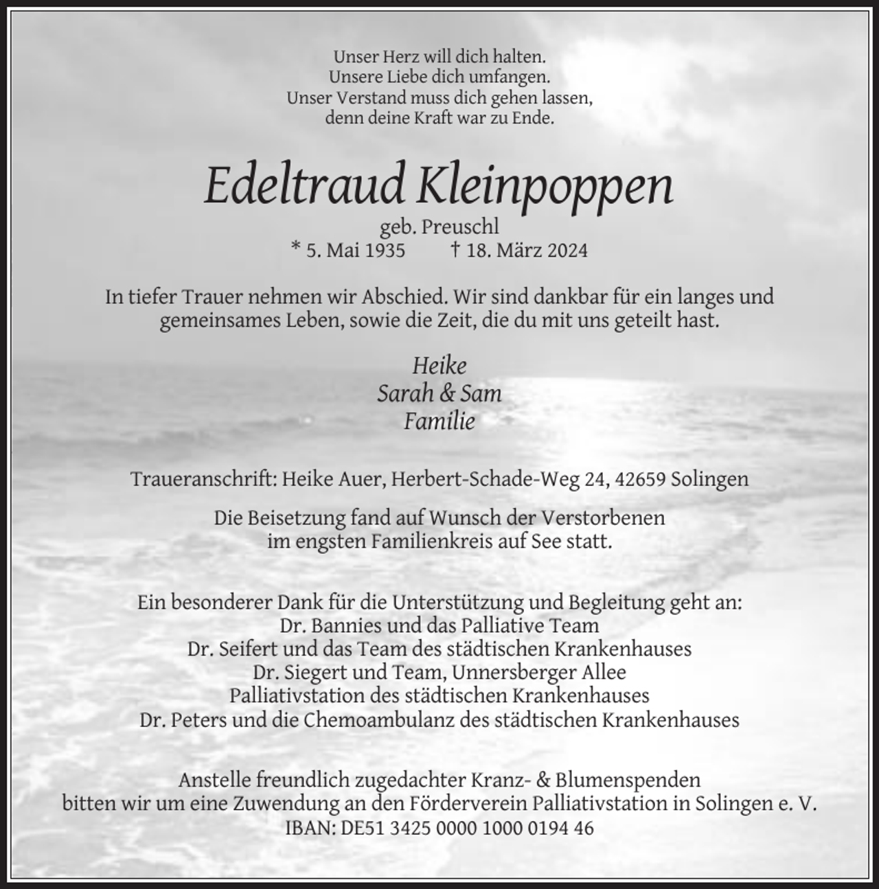 <p>Unser Herz will dich halten.<br />Unsere Liebe dich umfangen.<br />Unser Verstand muss dich gehen lassen,<br />denn deine Kraft war zu Ende.</p><p>Edeltraud Kleinpoppen<br />geb. Preuschl<br />* 5. Mai 1935<br />† 18. März 2024<br />In tiefer Trauer nehmen wir Abschied. Wir sind dankbar für ein langes und<br />gemeinsames Leben, sowie die Zeit, die du mit uns geteilt hast.</p><p>Heike<br />Sarah &amp; Sam<br />Familie<br />Traueranschrift: Heike Auer, Herbert-Schade-Weg 24, 42659 Solingen<br />Die Beisetzung fand auf Wunsch der Verstorbenen<br />im engsten Familienkreis auf See statt.<br />Ein besonderer Dank für die Unterstützung und Begleitung geht an:<br />Dr. Bannies und das Palliative Team<br />Dr. Seifert und das Team des städtischen Krankenhauses<br />Dr. Siegert und Team, Unnersberger Allee<br />Palliativstation des städtischen Krankenhauses<br />Dr. Peters und die Chemoambulanz des städtischen Krankenhauses<br />Anstelle freundlich zugedachter Kranz- &amp; Blumenspenden<br />bitten wir um eine Zuwendung an den Förderverein Palliativstation in Solingen e. V.<br />IBAN: DE51 3425 0000 100196</p>
