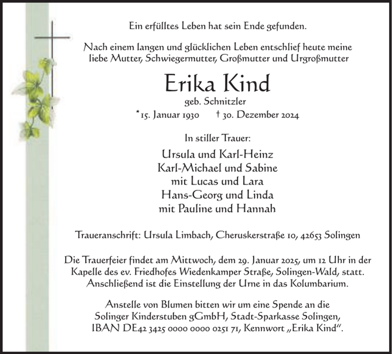 <p>Ein erfülltes Leben hat sein Ende gefunden.<br />Nach einem langen und glücklichen Leben entschlief heute meine<br />liebe Mutter, Schwiegermutter, Großmutter und Urgroßmutter</p><p>Erika Kind</p><p>geb. Schnitzler<br />15.<br />Januar<br />1930<br />† 30. Dezember 2024<br />*<br />In stiller Trauer:</p><p>Ursula und Karl-Heinz<br />Karl-Michael und Sabine<br />mit Lucas und Lara<br />Hans-Georg und Linda<br />mit Pauline und Hannah<br />Traueranschrift: Ursula Limbach, Cheruskerstraße 10, 42653 Solingen<br />Die Trauerfeier findet am Mittwoch, dem 29. Januar 2025, um 12 Uhr in der<br />Kapelle des ev. Friedhofes Wiedenkamper Straße, Solingen-Wald, statt.<br />Anschließend ist die Einstellung der Urne in das Kolumbarium.<br />Anstelle von Blumen bitten wir um eine Spende an die<br />Solinger Kinderstuben gGmbH, Stadt-Sparkasse Solingen,<br />IBAN DE42 3425 0251 71, Kennwort „Erika Kind“.</p>