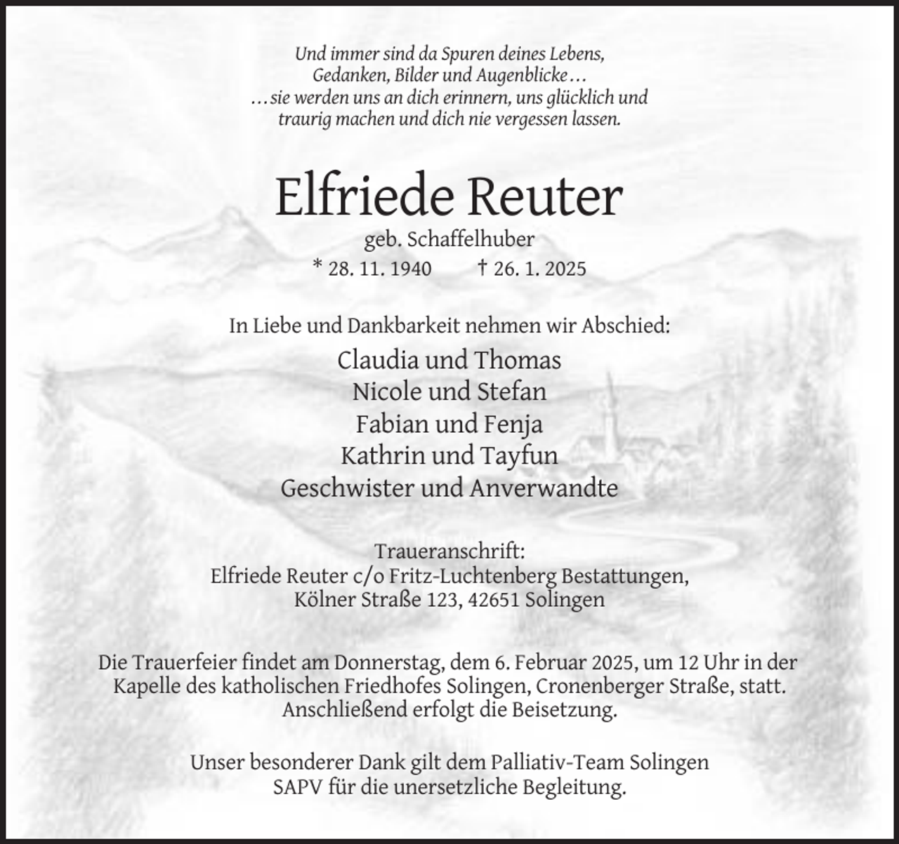 <p>Und immer sind da Spuren deines Lebens,<br />Gedanken, Bilder und Augenblicke . . .<br />. . . sie werden uns an dich erinnern, uns glücklich und<br />traurig machen und dich nie vergessen lassen.</p><p>Elfriede Reuter<br />geb. Schaffelhuber<br />* 28. 11. 1940<br />† 26. 1. 2025<br />In Liebe und Dankbarkeit nehmen wir Abschied:</p><p>Claudia und Thomas<br />Nicole und Stefan<br />Fabian und Fenja<br />Kathrin und Tayfun<br />Geschwister und Anverwandte<br />Traueranschrift:<br />Elfriede Reuter c/o Fritz-Luchtenberg Bestattungen,<br />Kölner Straße 123, 42651 Solingen<br />Die Trauerfeier findet am Donnerstag, dem 6. Februar 2025, um 12 Uhr in der<br />Kapelle des katholischen Friedhofes Solingen, Cronenberger Straße, statt.<br />Anschließend erfolgt die Beisetzung.<br />Unser besonderer Dank gilt dem Palliativ-Team Solingen<br />SAPV für die unersetzliche Begleitung.</p>
