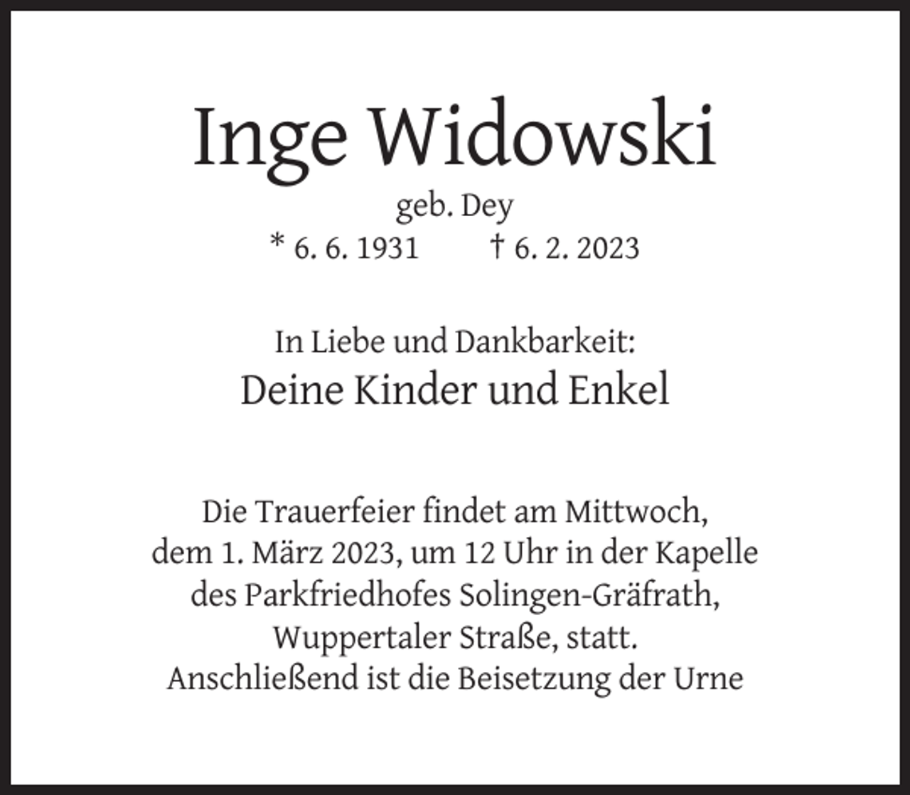 <p>Inge Widowski<br />geb. Dey<br />* 6. 6. 1931<br />† 6. 2. 2023<br />In Liebe und Dankbarkeit:</p><p>Deine Kinder und Enkel<br />Die Trauerfeier findet am Mittwoch,<br />dem 1. März 2023, um 12 Uhr in der Kapelle<br />des Parkfriedhofes Solingen-Gräfrath,<br />Wuppertaler Straße, statt.<br />Anschließend ist die Beisetzung der Urne</p>