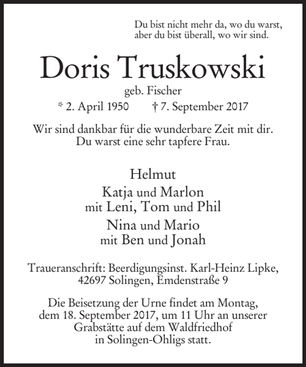 <p>Du bist nicht mehr da, wo du warst,<br />aber du bist überall, wo wir sind.</p><p>Doris Truskowski<br />geb. Fischer<br />* 2. April 1950<br />† 7. September 2017</p><p>Wir sind dankbar für die wunderbare Zeit mit dir.<br />Du warst eine sehr tapfere Frau.</p><p>Helmut<br />Katja und Marlon<br />mit Leni, Tom und Phil<br />Nina und Mario<br />mit Ben und Jonah<br />Traueranschrift: Beerdigungsinst. Karl-Heinz Lipke,<br />42697 Solingen, Emdenstraße 9<br />Die Beisetzung der Urne findet am Montag,<br />dem 18. September 2017, um 11 Uhr an unserer<br />Grabstätte auf dem Waldfriedhof<br />in Solingen-Ohligs statt.</p>