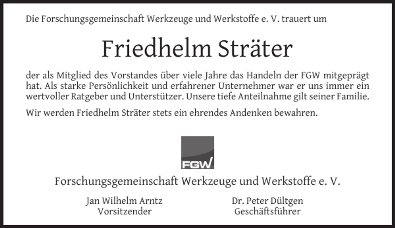 <p>Die Forschungsgemeinschaft Werkzeuge und Werkstoffe e. V. trauert um</p><p>Friedhelm Sträter<br />der als Mitglied des Vorstandes über viele Jahre das Handeln der FGW mitgeprägt<br />hat. Als starke Persönlichkeit und erfahrener Unternehmer war er uns immer ein<br />wertvoller Ratgeber und Unterstützer. Unsere tiefe Anteilnahme gilt seiner Familie.<br />Wir werden Friedhelm Sträter stets ein ehrendes Andenken bewahren.</p><p>Forschungsgemeinschaft Werkzeuge und Werkstoffe e. V.<br />Jan Wilhelm Arntz<br />Vorsitzender</p><p>Dr. Peter Dültgen<br />Geschäftsführer</p>