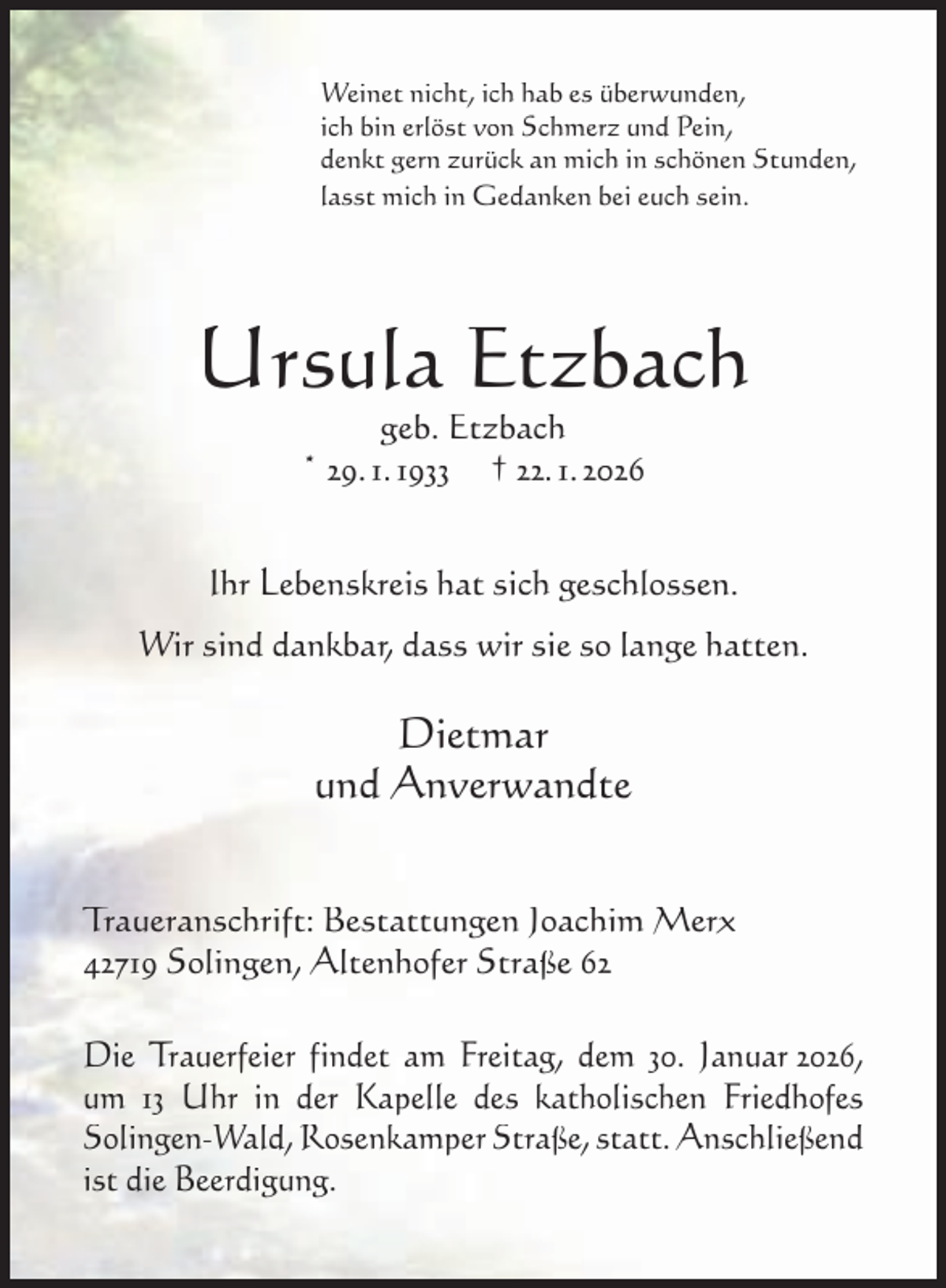 <p>Weinet nicht, ich hab es überwunden,<br />ich bin erlöst von Schmerz und Pein,<br />denkt gern zurück an mich in schönen Stunden,<br />lasst mich in Gedanken bei euch sein.</p><p>Ursula Etzbach<br />geb. Etzbach<br />* 29. 1. 1933 † 22. 1. 2026</p><p>Ihr Lebenskreis hat sich geschlossen.<br />Wir sind dankbar, dass wir sie so lange hatten.</p><p>Dietmar<br />und Anverwandte<br />Traueranschrift: Bestattungen Joachim Merx<br />42719 Solingen, Altenhofer Straße 62<br />Die Trauerfeier findet am Freitag, dem 30. Januar 2026,<br />um 13 Uhr in der Kapelle des katholischen Friedhofes<br />Solingen-Wald, Rosenkamper Straße, statt. Anschließend<br />ist die Beerdigung.</p>