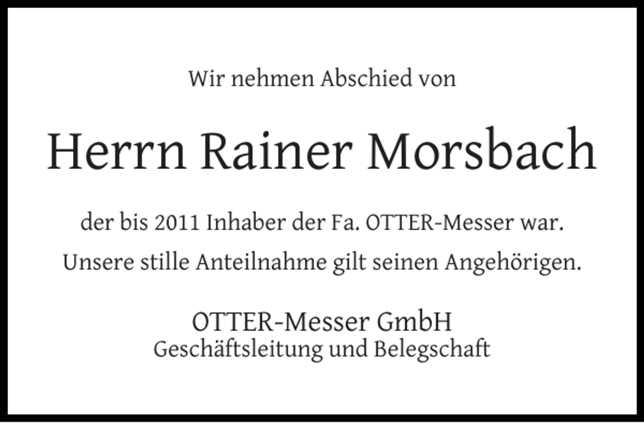 <p>Wir nehmen Abschied von</p><p>Herrn Rainer Morsbach<br />der bis 2011 Inhaber der Fa. OTTER-Messer war.<br />Unsere stille Anteilnahme gilt seinen Angehörigen.</p><p>OTTER-Messer GmbH</p><p>Geschäftsleitung und Belegschaft</p>
