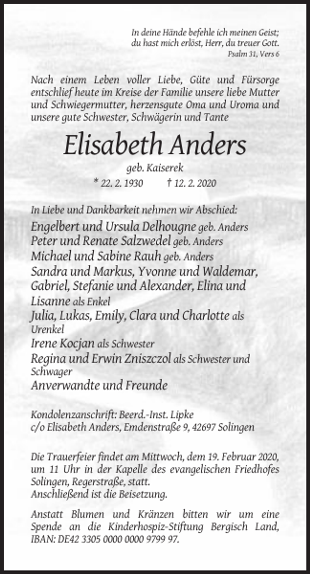 <p>In deine Hände befehle ich meinen Geist;<br />du hast mich erlöst, Herr, du treuer Gott.<br />Psalm 31, Vers 6</p><p>Nach einem Leben voller Liebe, Güte und Fürsorge<br />entschlief heute im Kreise der Familie unsere liebe Mutter<br />und Schwiegermutter, herzensgute Oma und Uroma und<br />unsere gute Schwester, Schwägerin und Tante</p><p>Elisabeth Anders<br />geb. Kaiserek<br />* 22. 2. 1930<br />† 12. 2. 2020<br />In Liebe und Dankbarkeit nehmen wir Abschied:<br />Engelbert und Ursula Delhougne geb. Anders<br />Peter und Renate Salzwedel geb. Anders<br />Michael und Sabine Rauh geb. Anders</p><p>Sandra und Markus, Yvonne und Waldemar,<br />Gabriel, Stefanie und Alexander, Elina und<br />Lisanne als Enkel<br />Julia, Lukas, Emily, Clara und Charlotte als<br />Urenkel</p><p>Irene Kocjan als Schwester<br />Regina und Erwin Zniszczol als Schwester und<br />Schwager</p><p>Anverwandte und Freunde<br />Kondolenzanschrift: Beerd.-Inst. Lipke<br />c/o Elisabeth Anders, Emdenstraße 9, 42697 Solingen<br />Die Trauerfeier findet am Mittwoch, dem 19. Februar 2020,<br />um 11 Uhr in der Kapelle des evangelischen Friedhofes<br />Solingen, Regerstraße, statt.<br />Anschließend ist die Beisetzung.<br />Anstatt Blumen und Kränzen bitten wir um eine<br />Spende an die Kinderhospiz-Stiftung Bergisch Land,<br />IBAN: DE42 3305 9797.</p>