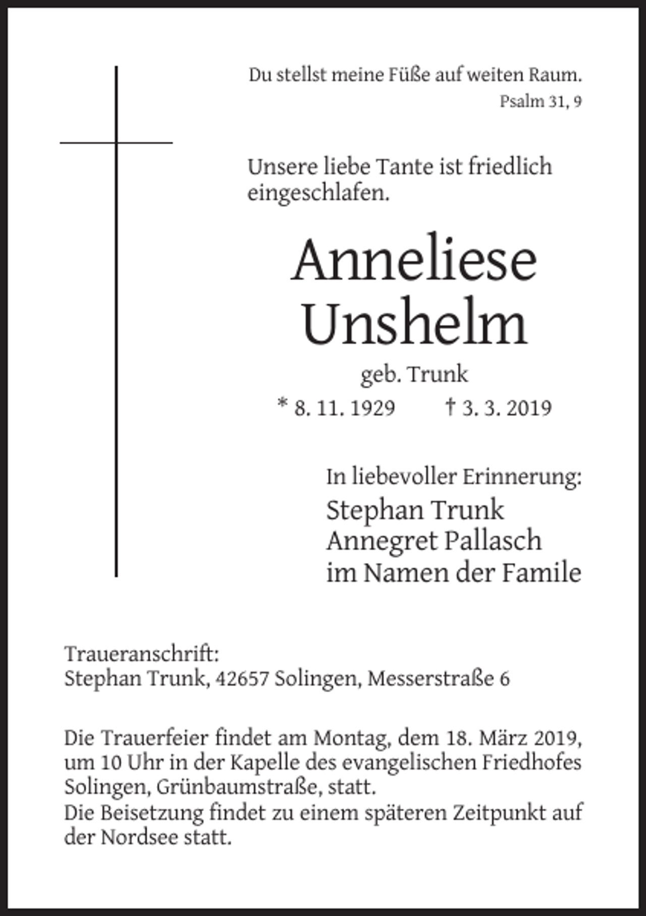 <p>Du stellst meine Füße auf weiten Raum.<br />Psalm 31, 9</p><p>Unsere liebe Tante ist friedlich<br />eingeschlafen.</p><p>Anneliese<br />Unshelm<br />geb. Trunk<br />* 8. 11. 1929<br />† 3. 3. 2019<br />In liebevoller Erinnerung:</p><p>Stephan Trunk<br />Annegret Pallasch<br />im Namen der Famile<br />Traueranschrift:<br />Stephan Trunk, 42657 Solingen, Messerstraße 6<br />Die Trauerfeier findet am Montag, dem 18. März 2019,<br />um 10 Uhr in der Kapelle des evangelischen Friedhofes<br />Solingen, Grünbaumstraße, statt.<br />Die Beisetzung findet zu einem späteren Zeitpunkt auf<br />der Nordsee statt.</p>