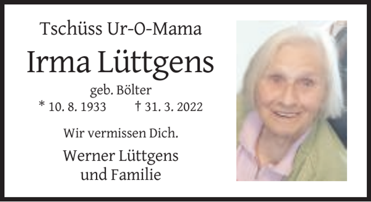 <p>Tschüss Ur-O-Mama</p><p>Irma Lüttgens<br />geb. Bölter<br />* 10. 8. 1933<br />† 31. 3. 2022<br />Wir vermissen Dich.</p><p>Werner Lüttgens<br />und Familie</p>