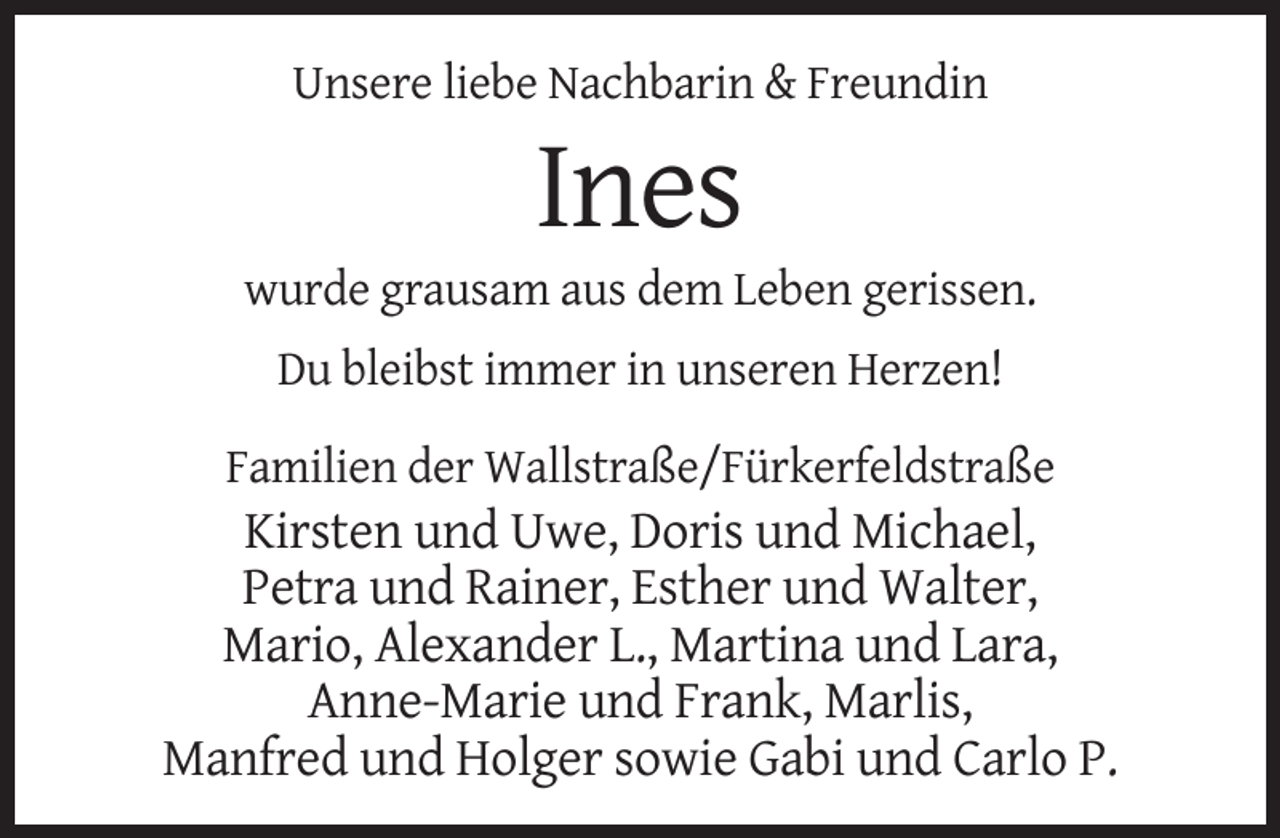 <p>Unsere liebe Nachbarin &amp; Freundin</p><p>Ines<br />wurde grausam aus dem Leben gerissen.<br />Du bleibst immer in unseren Herzen!<br />Familien der Wallstraße/Fürkerfeldstraße</p><p>Kirsten und Uwe, Doris und Michael,<br />Petra und Rainer, Esther und Walter,<br />Mario, Alexander L., Martina und Lara,<br />Anne-Marie und Frank, Marlis,<br />Manfred und Holger sowie Gabi und Carlo P.</p>