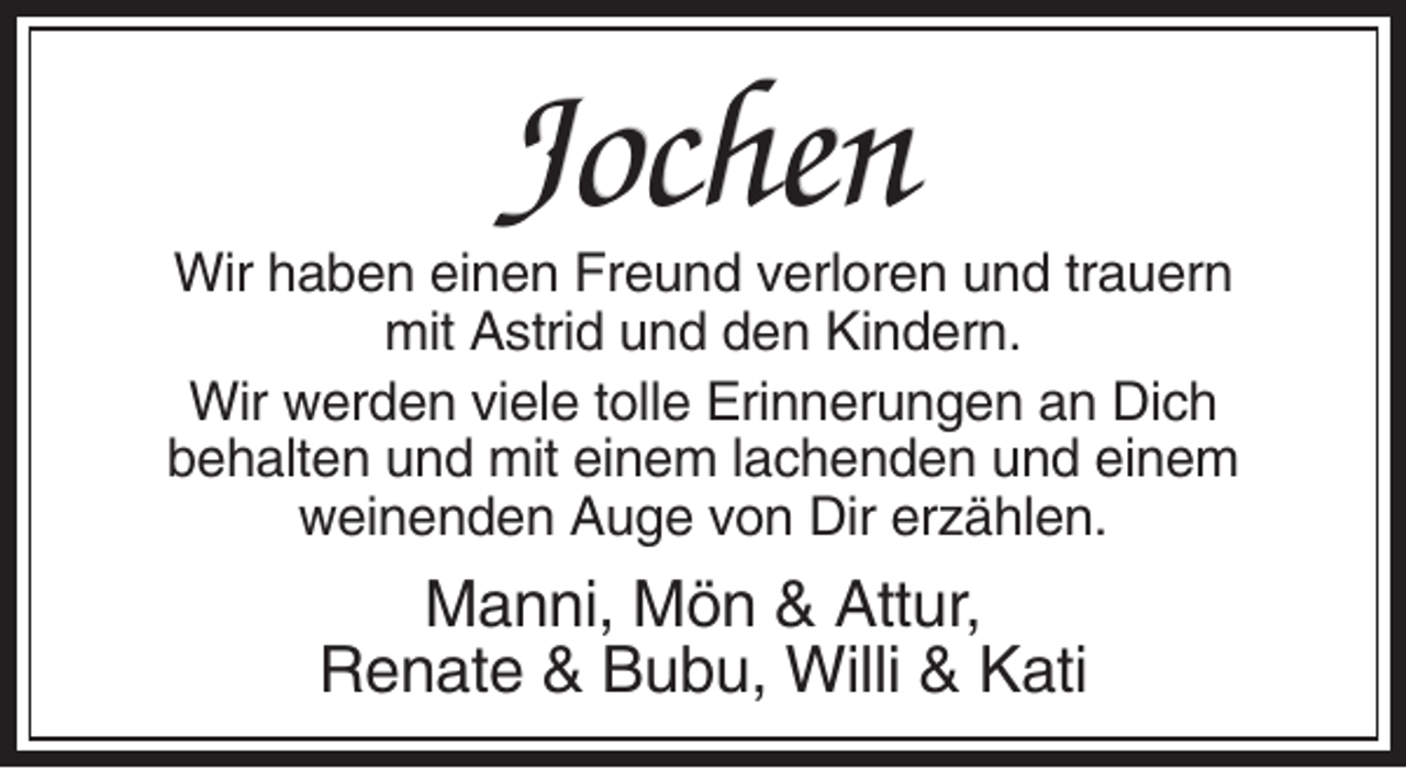 <p>Jochen<br />Wir haben einen Freund verloren und trauern<br />mit Astrid und den Kindern.<br />Wir werden viele tolle Erinnerungen an Dich<br />behalten und mit einem lachenden und einem<br />weinenden Auge von Dir erzählen.</p><p>Manni, Mön &amp; Attur,<br />Renate &amp; Bubu, Willi &amp; Kati</p>