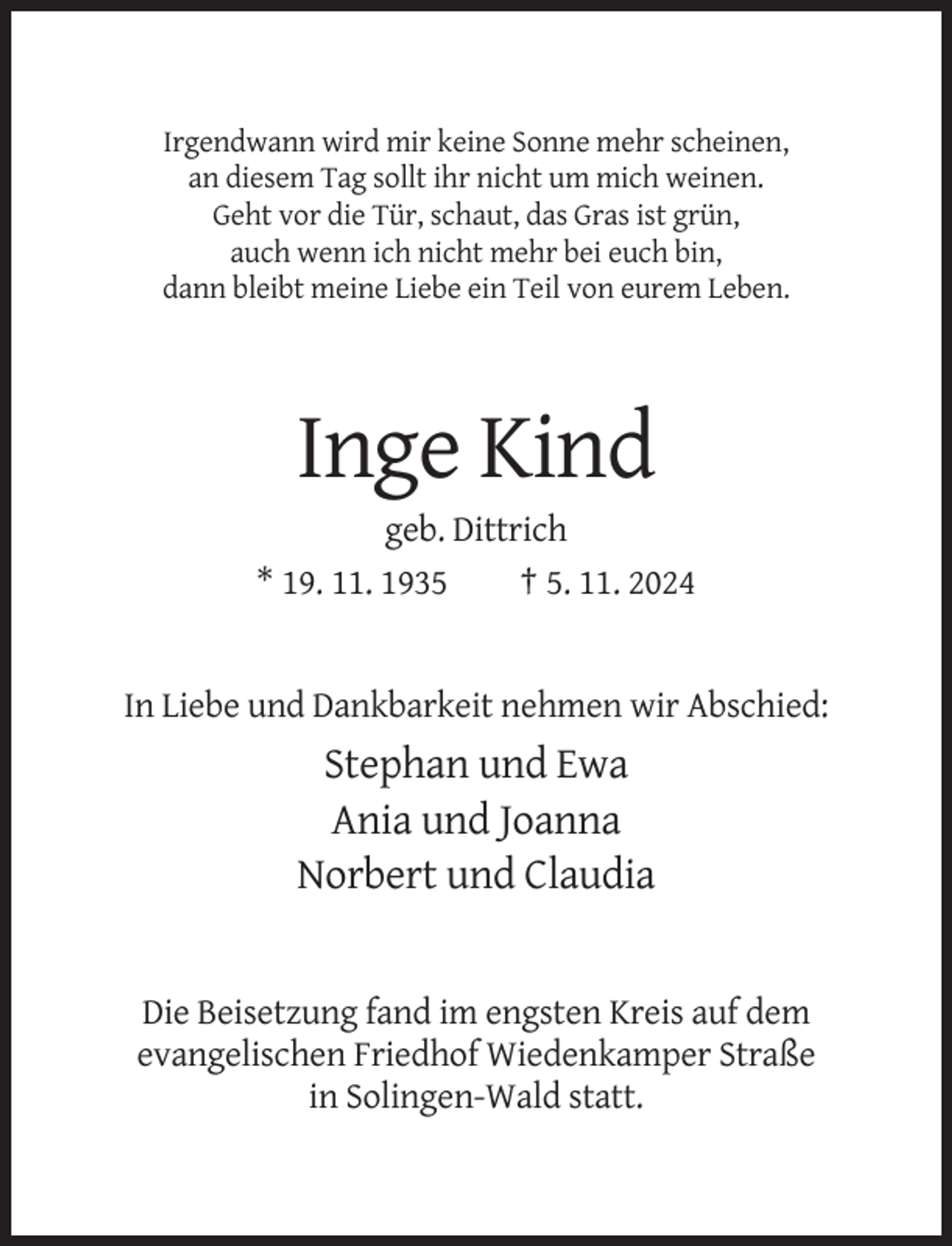 <p>Irgendwann wird mir keine Sonne mehr scheinen,<br />an diesem Tag sollt ihr nicht um mich weinen.<br />Geht vor die Tür, schaut, das Gras ist grün,<br />auch wenn ich nicht mehr bei euch bin,<br />dann bleibt meine Liebe ein Teil von eurem Leben.</p><p>Inge Kind<br />geb. Dittrich<br />* 19. 11. 1935<br />† 5. 11. 2024</p><p>In Liebe und Dankbarkeit nehmen wir Abschied:</p><p>Stephan und Ewa<br />Ania und Joanna<br />Norbert und Claudia</p><p>Die Beisetzung fand im engsten Kreis auf dem<br />evangelischen Friedhof Wiedenkamper Straße<br />in Solingen-Wald statt.</p>